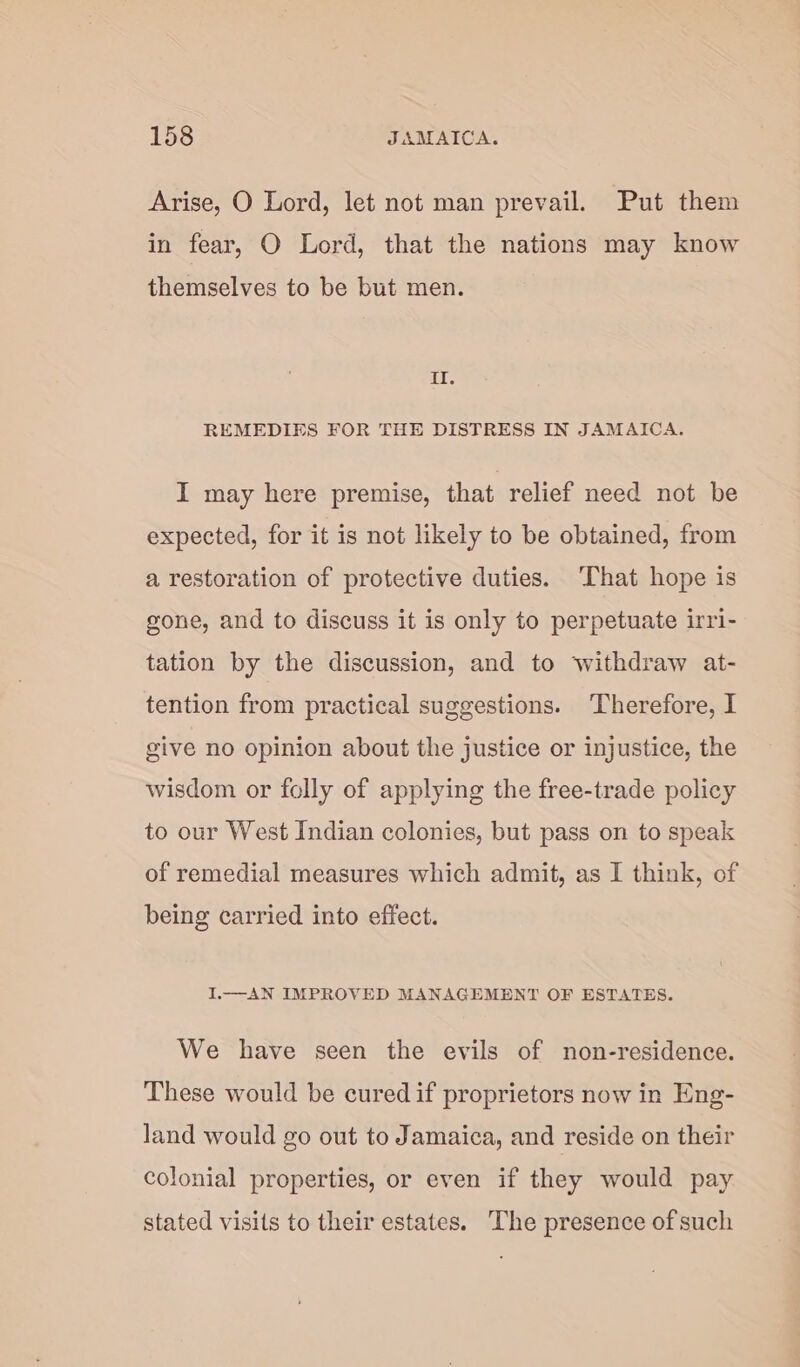 Arise, O Lord, let not man prevail. Put them in fear, O Lord, that the nations may know themselves to be but men. IT. REMEDIES FOR THE DISTRESS IN JAMAICA. I may here premise, that relief need not be expected, for it is not likely to be obtained, from a restoration of protective duties. That hope is gone, and to discuss it is only to perpetuate irri- tation by the discussion, and to withdraw at- tention from practical suggestions. Therefore, I give no opinion about the justice or injustice, the wisdom or folly of applying the free-trade policy to our West Indian colonies, but pass on to speak of remedial measures which admit, as I think, of being carried into effect. I.—AN IMPROVED MANAGEMENT OF ESTATES. We have seen the evils of non-residence. These would be cured if proprietors now in Eng- land would go out to Jamaica, and reside on their colonial properties, or even if they would pay stated visits to their estates. The presence of such