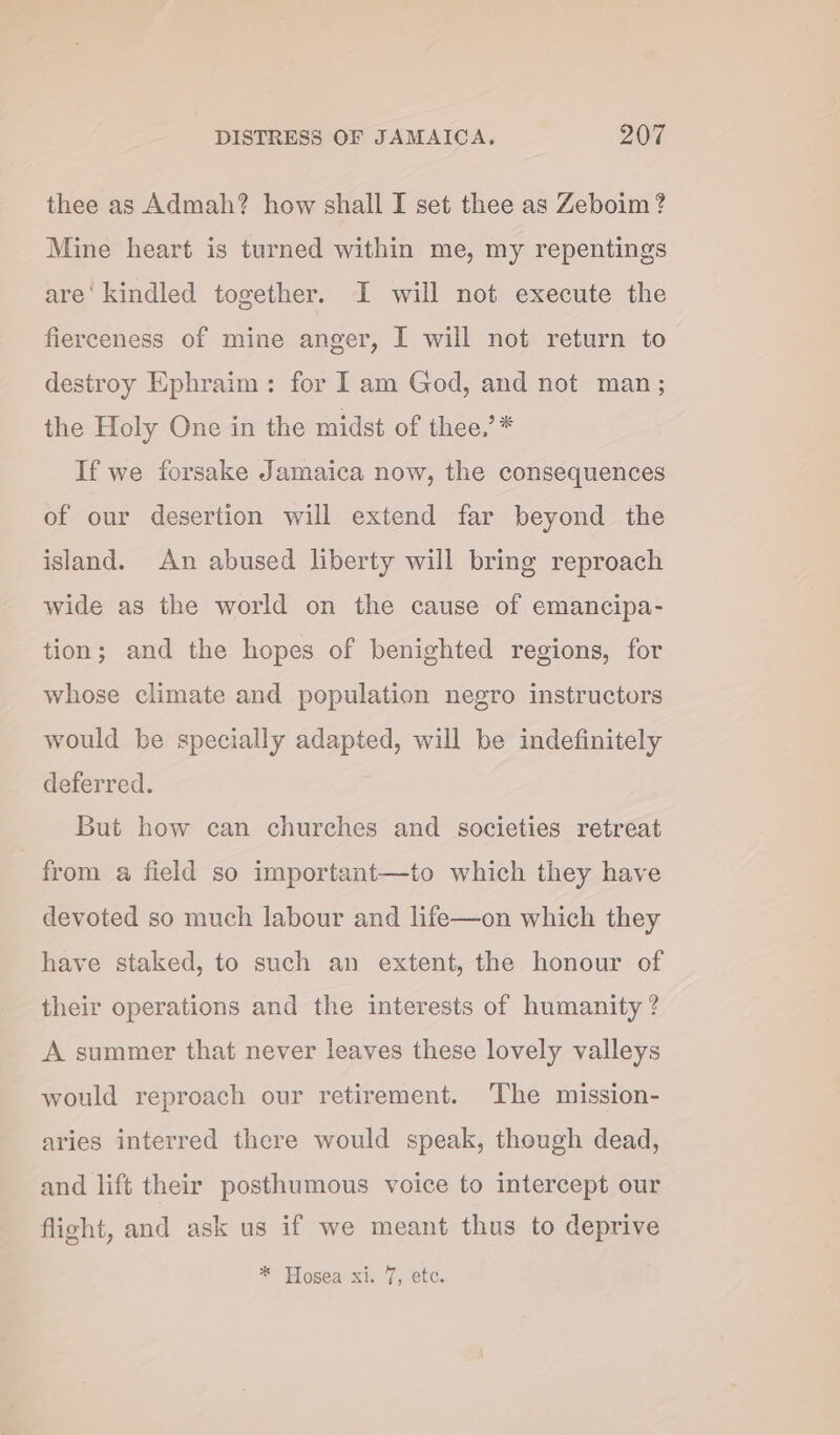 thee as Admah? how shall I set thee as Zeboim? Mine heart is turned within me, my repentings are' kindled together. I will not execute the fierceness of mine anger, I will not return to destroy Ephraim: for I am God, and not man; the Holy One in the midst of thee,’ * If we forsake Jamaica now, the consequences of our desertion will extend far beyond the island. An abused liberty will bring reproach wide as the world on the cause of emancipa- tion; and the hopes of benighted regions, for whose climate and population negro instructors would be specially adapted, will be indefinitely deferred. But how can churches and societies retreat from a field so important—to which they have devoted so much labour and life—on which they have staked, to such an extent, the honour of their operations and the interests of humanity ? A summer that never leaves these lovely valleys would reproach our retirement. The mission- aries interred there would speak, though dead, and lift their posthumous voice to intercept our flight, and ask us if we meant thus to deprive * Hosea xi. 7, etc.