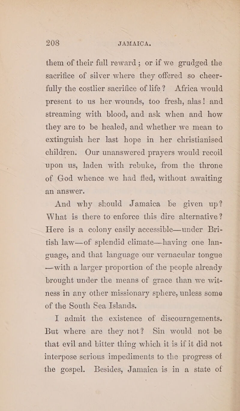 them of their full reward; or if we grudged the sacrifice of silver where they offered so cheer- fully the costlier sacrifice of life? Africa would present to us her wounds, too fresh, alas! and streaming with blood, and ask when and how they are to be healed, and whether we mean to extinguish her last hope in her christianised children. Our unanswered prayers would recoil upon us, laden with rebuke, from the throne of God whence we had fled, without awaiting an answer. And why skould Jamaica be given up? What is there to enforce this dire alternative? Here is a colony easily accessible—under Bri- tish law—of splendid climate—having one lan- guage, and that language our vernacular tongue —with a larger proportion of the people already brought under the means of grace than we wit- ness in any other missionary sphere, unless some of the South Sea Islands. I admit the existence of discouragements. But where are they not? Sin would not be that evil and bitter thing which it is if it did not interpose serious impediments to the progress of the gospel. Besides, Jamaica is in a state of