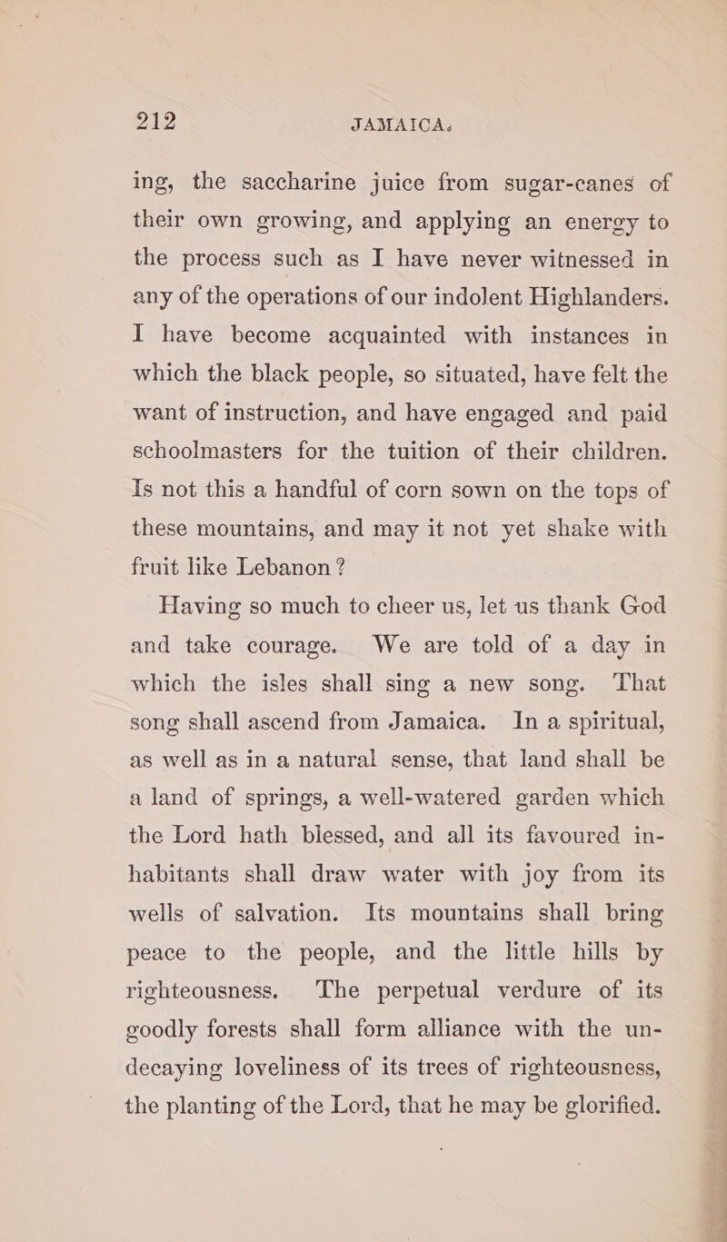 ing, the saccharine juice from sugar-canes of their own growing, and applying an energy to the process such as I have never witnessed in any of the operations of our indolent Highlanders. I have become acquainted with instances in which the black people, so situated, have felt the want of instruction, and have engaged and paid schoolmasters for the tuition of their children. Is not this a handful of corn sown on the tops of these mountains, and may it not yet shake with fruit like Lebanon ? Having so much to cheer us, let us thank God and take courage. We are told of a day in which the isles shall sing a new song. That song shall ascend from Jamaica. In a spiritual, as well as in a natural sense, that land shall be a land of springs, a well-watered garden which the Lord hath blessed, and all its favoured in- habitants shall draw water with joy from its wells of salvation. Its mountains shall bring peace to the people, and the little hills by righteousness. The perpetual verdure of its goodly forests shall form alliance with the un- decaying loveliness of its trees of righteousness, the planting of the Lord, that he may be glorified.