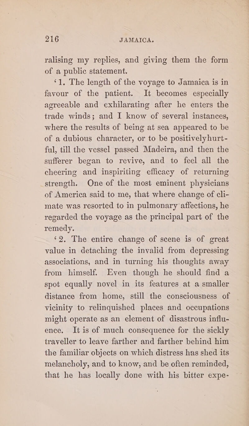 ralising my replies, and giving them the form of a public statement. ‘1. The length of the voyage to Jamaica is in favour of the patient. It becomes especially agreeable and exhilarating after he enters the trade winds; and I know of several instances, where the results of being at sea appeared to be of a dubious character, or to be positively hurt- ful, till the vessel passed Madeira, and then the sufferer began to revive, and to feel all the cheering and inspiriting efficacy of returning strength. One of the most eminent physicians of America said to me, that where change of cli- mate was resorted to in pulmonary affections, he regarded the voyage as the principal part of the remedy. ‘2. The entire change of scene is of great value in detaching the invalid from depressing associations, and in turning his thoughts away from himself. Even though he should find a spot equally novel in its features at a smaller distance from home, still the consciousness of vicinity to relinquished places and occupations might operate as an element of disastrous influ- ence. It is of much consequence for the sickly traveller to leave farther and farther behind him the familiar objects on which distress has shed its melancholy, and to know, and be often reminded, that he has locally done with his bitter expe-