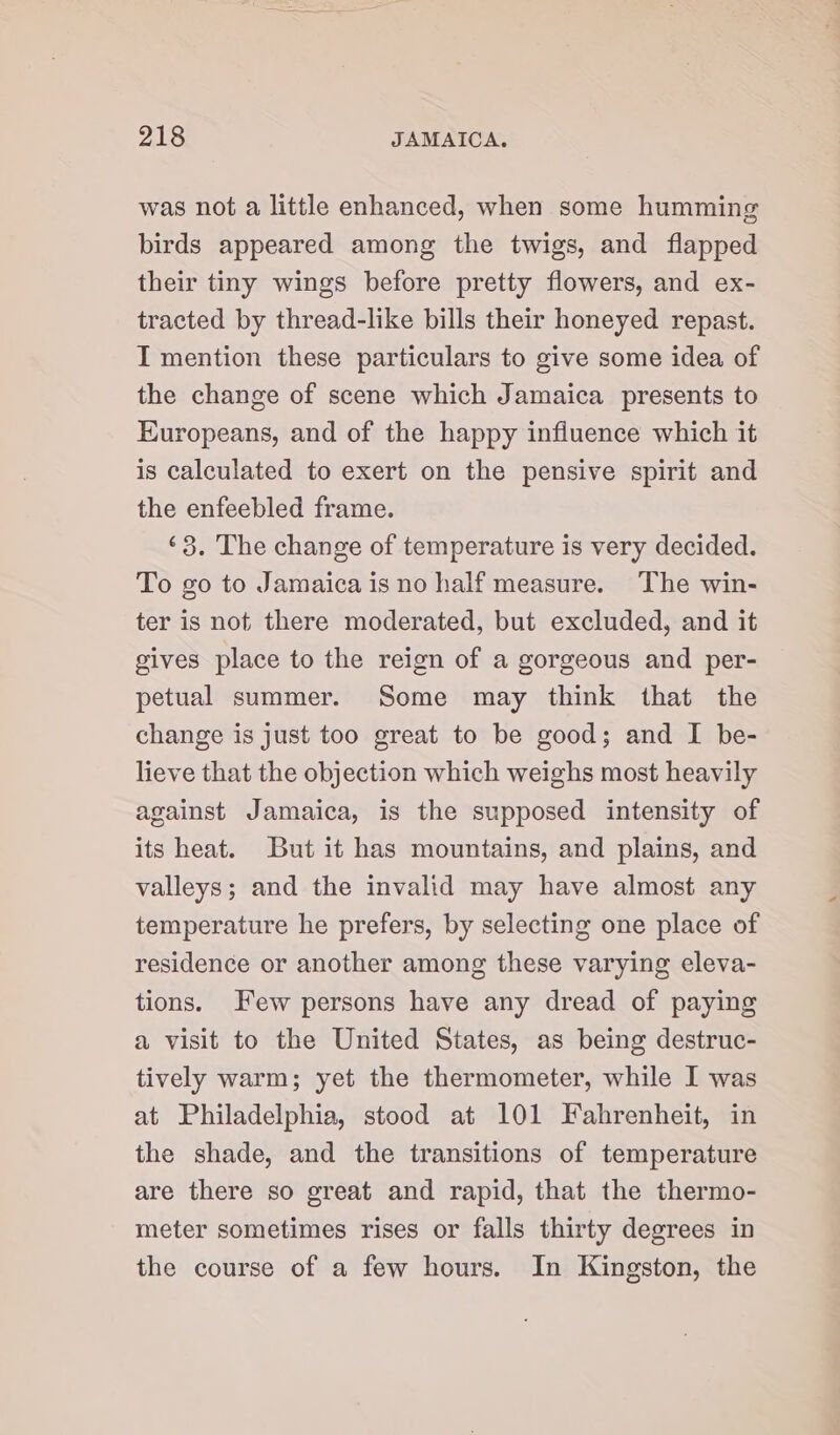 was not a little enhanced, when some humming birds appeared among the twigs, and flapped their tiny wings before pretty flowers, and ex- tracted by thread-like bills their honeyed repast. I mention these particulars to give some idea of the change of scene which Jamaica presents to Europeans, and of the happy influence which it is calculated to exert on the pensive spirit and the enfeebled frame. ‘3. The change of temperature is very decided. To go to Jamaica is no half measure. The win- ter is not there moderated, but excluded, and it gives place to the reign of a gorgeous and per- petual summer. Some may think that the change is just too great to be good; and I be- lieve that the objection which weighs most heavily against Jamaica, is the supposed intensity of its heat. But it has mountains, and plains, and valleys; and the invalid may have almost any temperature he prefers, by selecting one place of residence or another among these varying eleva- tions. Few persons have any dread of paying a visit to the United States, as being destruc- tively warm; yet the thermometer, while I was at Philadelphia, stood at 101 Fahrenheit, in the shade, and the transitions of temperature are there so great and rapid, that the thermo- meter sometimes rises or falls thirty degrees in the course of a few hours. In Kingston, the