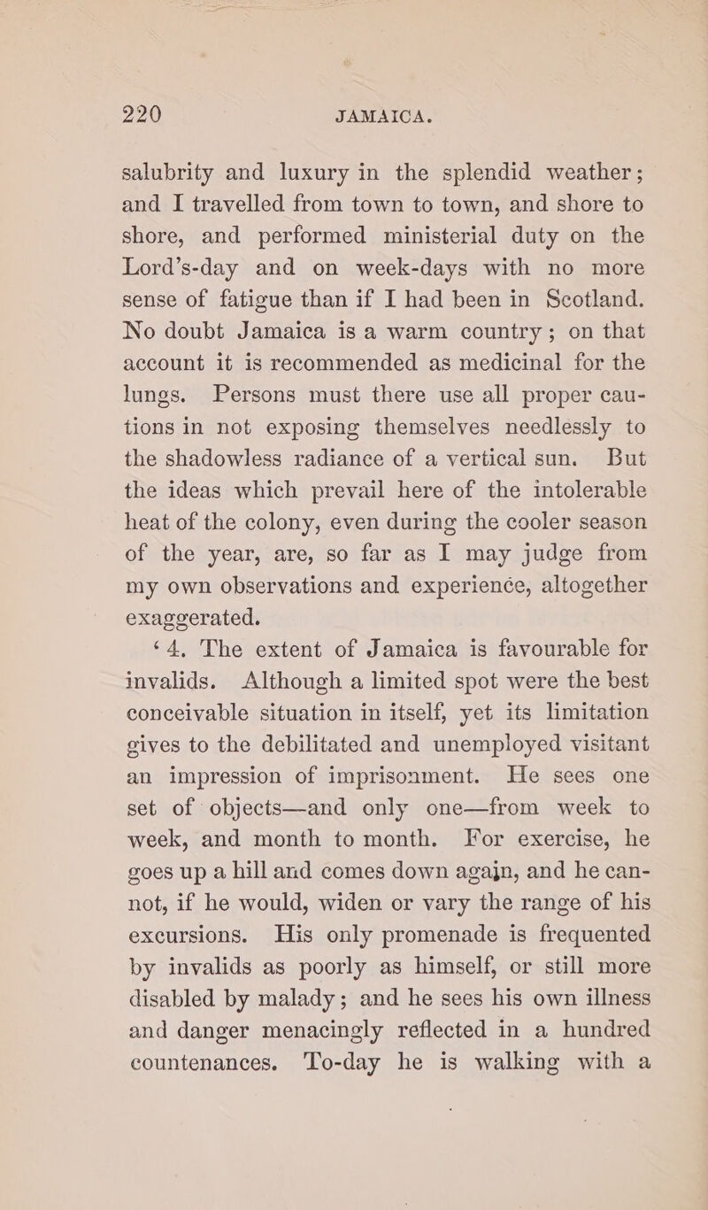 salubrity and luxury in the splendid weather ; and I travelled from town to town, and shore to shore, and performed ministerial duty on the Lord’s-day and on week-days with no more sense of fatigue than if I had been in Scotland. No doubt Jamaica is a warm country; on that account it is recommended as medicinal for the lungs. Persons must there use all proper cau- tions in not exposing themselves needlessly to the shadowless radiance of a vertical sun. But the ideas which prevail here of the intolerable heat of the colony, even during the cooler season of the year, are, so far as I may judge from my own observations and experience, altogether exaggerated. ‘4, The extent of Jamaica is favourable for invalids. Although a limited spot were the best conceivable situation in itself, yet its limitation gives to the debilitated and unemployed visitant an impression of imprisonment. He sees one set of objects—and only one—from week to week, and month to month. For exercise, he goes up a hill and comes down agajn, and he can- not, if he would, widen or vary the range of his excursions. His only promenade is frequented by invalids as poorly as himself, or still more disabled by malady; and he sees his own illness and danger menacingly reflected in a hundred countenances. ‘To-day he is walking with a