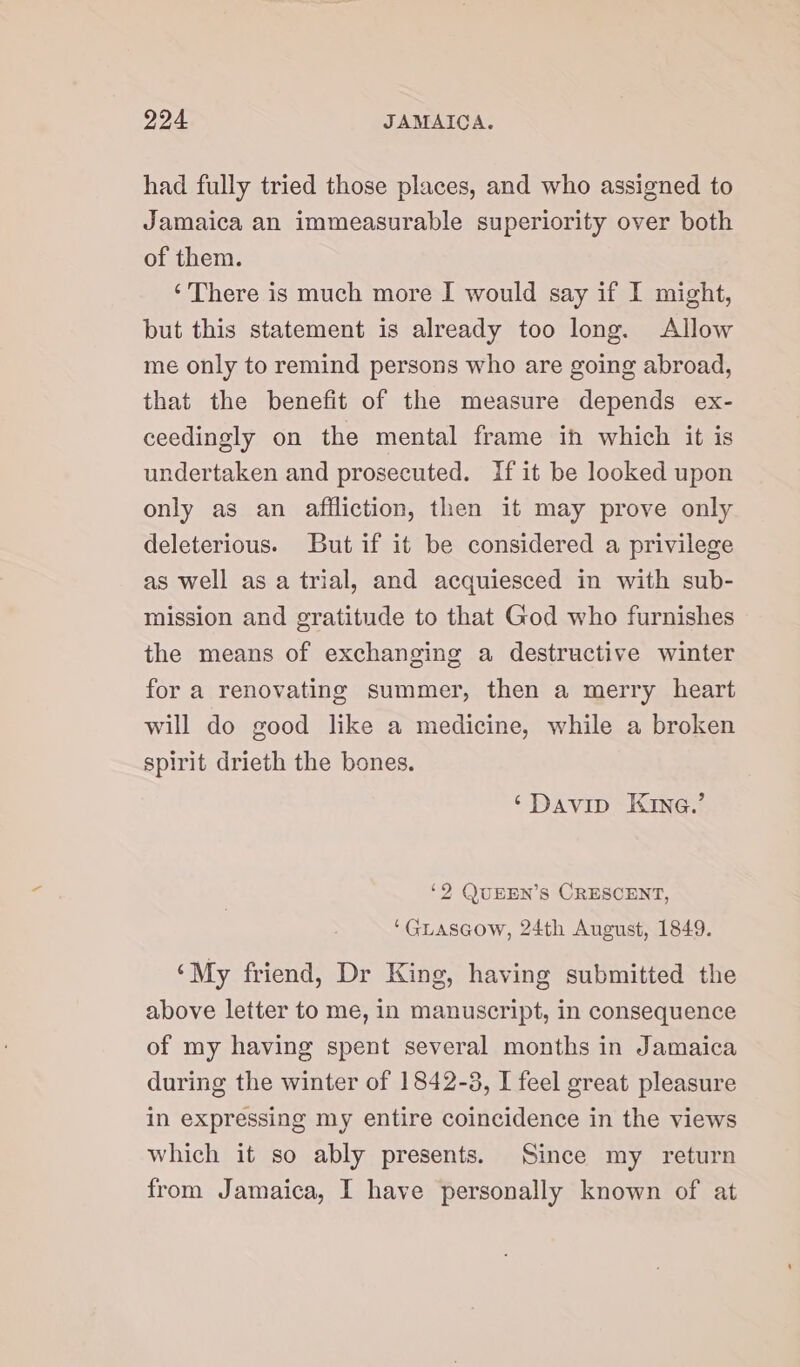 had fully tried those places, and who assigned to Jamaica an immeasurable superiority over both of them. ‘There is much more I would say if I might, but this statement is already too long. Allow me only to remind persons who are going abroad, that the benefit of the measure depends ex- ceedingly on the mental frame ih which it is undertaken and prosecuted. {fit be looked upon only as an affliction, then it may prove only deleterious. But if it be considered a privilege as well as a trial, and acquiesced in with sub- mission and gratitude to that God who furnishes the means of exchanging a destructive winter for a renovating summer, then a merry heart will do good like a medicine, while a broken spirit drieth the bones. ‘Davip Kine.’ ‘2 QUEEN’S CRESCENT, ‘Guiascow, 24th August, 1849. ‘My friend, Dr King, having submitted the above letter to me, in manuscript, in consequence of my having spent several months in Jamaica during the winter of 1842-3, I feel great pleasure in expressing my entire coincidence in the views which it so ably presents. Since my return from Jamaica, I have personally known of at