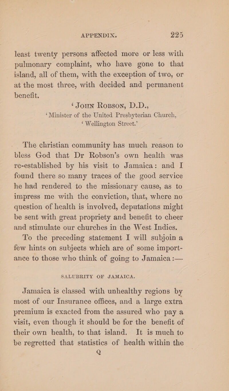 least twenty persons affected more or less with pulmonary complaint, who have gone to that island, all of them, with the exception of two, or at the most three, with decided and permanent benefit. ‘Joun Rosson, D.D., ‘Minister of the United Presbyterian Church, ‘ Wellington Street.’ The christian community has much reason to bless God that Dr Robson’s own health was re-established by his visit to Jamaica: and I found there so many traces of the good service he had rendered to the missionary cause, as to impress me with the conviction, that, where no question of health is involved, deputations might be sent with great propriety and benefit to cheer and stimulate our churches in the West Indies. To the preceding statement I will subjoin a few hints on subjects which are of some import- ance to those who think of going to Jamaica :— SALUBRITY OF JAMAICA. Jamaica is classed with unhealthy regions by most of our Insurance offices, and a large extra premium is exacted from the assured who pay a visit, even though it should be for the benefit of their own health, to that island. It is much to be regretted that statistics of health within the Q