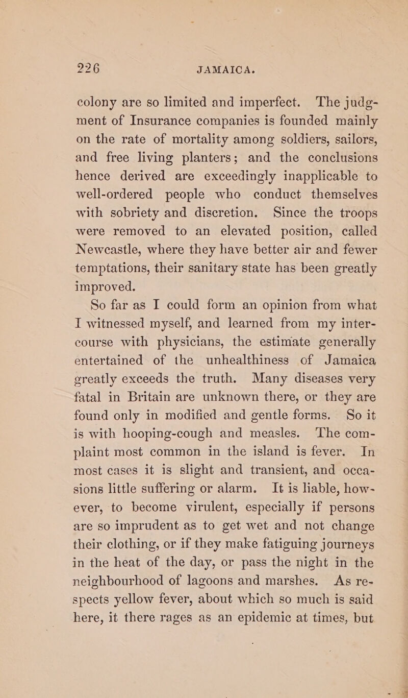 colony are so limited and imperfect. The judg- ment of Insurance companies is founded mainly on the rate of mortality among soldiers, sailors, and free living planters; and the conclusions hence derived are exceedingly inapplicable to well-ordered people who conduct themselves with sobriety and discretion. Since the troops were removed to an elevated position, called Newcastle, where they have better air and fewer temptations, their sanitary state has been greatly improved. So far as I could form an opinion from what I witnessed myself, and learned from my inter- course with physicians, the estimate generally entertained of the unhealthiness of Jamaica greatly exceeds the truth. Many diseases very fatal in Britain are unknown there, or they are found only in modified and gentle forms. So it is with hooping-cough and measles. The com- plaint most common in the island is fever. In most cases it is slight and transient, and occa- sions little suffering or alarm. It is liable, how- ever, to become virulent, especially if persons are so imprudent as to get wet and not change their clothing, or if they make fatiguing journeys in the heat of the day, or pass the night in the neighbourhood of lagoons and marshes. As re- spects yellow fever, about which so much is said here, it there rages as an epidemic at times, but