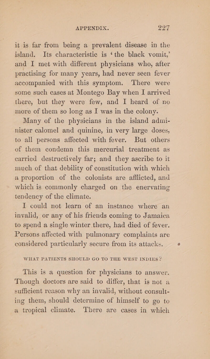 it is far from being a prevalent disease in the island. Its characteristic is ‘the black vomit,’ and I met with different physicians who, after practising for many years, had never seen fever accompanied with this symptom. ‘There were some such cases at Montego Bay when I arrived there, but they were few, and I heard of no more of them so long as I was in the colony. Many of the physicians in the island admi- nister calomel and quinine, in very large doses, to all persons affected with fever. But others of them condemn this mercurial treatment as carried destructively far; and they ascribe to it much of that debility of constitution with which a proportion of the colonists are afflicted, and which is commonly charged on the enervating tendency of the climate. I could not learn of an instance where an invalid, or any of his friends coming to Jamaica to spend a single winter there, had died of fever. Persons affected with pulmonary complaints are considered particularly secure from its attacks. WHAT PATIENTS SHOULD GO TO THE WEST INDIES ? This is a question for physicians to answer. Though doctors are said to differ, that is not a sufficient reason why an invalid, without consult- ing them, should determine of himself to go to a tropical climate. There are cases in which