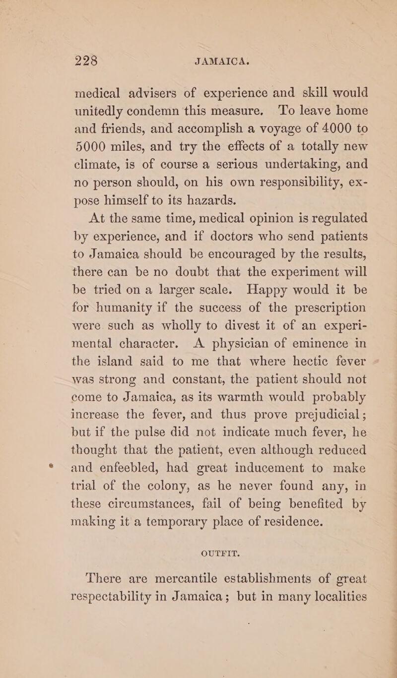 medical advisers of experience and skill would unitedly condemn this measure. ‘To leave home and friends, and accomplish a voyage of 4000 to 5000 miles, and try the effects of a totally new climate, is of course a serious undertaking, and no person should, on his own responsibility, ex- pose himself to its hazards. At the same time, medical opinion is regulated by experience, and if doctors who send patients to Jamaica should be encouraged by the results, there can be no doubt that the experiment will be tried on a larger scale. Happy would it be for humanity if the success of the prescription were such as wholly to divest it of an experi- mental character. A physician of eminence in the island said to me that where hectic fever was strong and constant, the patient should not come to Jamaica, as its warmth would probably increase the fever, and thus prove prejudicial ; but if the pulse did not indicate much fever, he thought that the patient, even although reduced and enfeebled, had great inducement to make trial of the colony, as he never found any, in these circumstances, fail of being benefited by making it a temporary place of residence. OUTFIT. There are mercantile establishments of great respectability in Jamaica; but in many localities