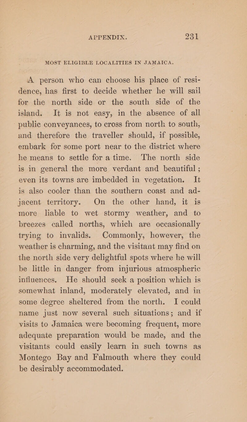 MOST ELIGIBLE LOCALITIES IN JAMAICA. A person who can choose his place of resi- dence, has first to decide whether he will sail for the north side or the south side of the island. It is not easy, in the absence of all public conveyances, to cross from north to south, and therefore the traveller should, if possible, embark for some port near to the district where he means to settle fora time. The north side is in general the more verdant and beautiful ; even its towns are imbedded in vegetation. It is also cooler than the southern coast and ad- jacent territory. On the other hand, it is more liable to wet stormy weather, and to breezes called norths, which are occasionally trying to invalids. Commonly, however, the weather is charming, and the visitant may find on the north side very delightful spots where he will be little in danger from injurious atmospheric influences. He should seek a position which is somewhat inland, moderately elevated, and in some degree sheltered from the north. I could name just now several such situations; and if visits to Jamaica were becoming frequent, more adequate preparation would be made, and the visitants could easily learn in such towns as Montego Bay and Falmouth where they could be desirably accommodated.