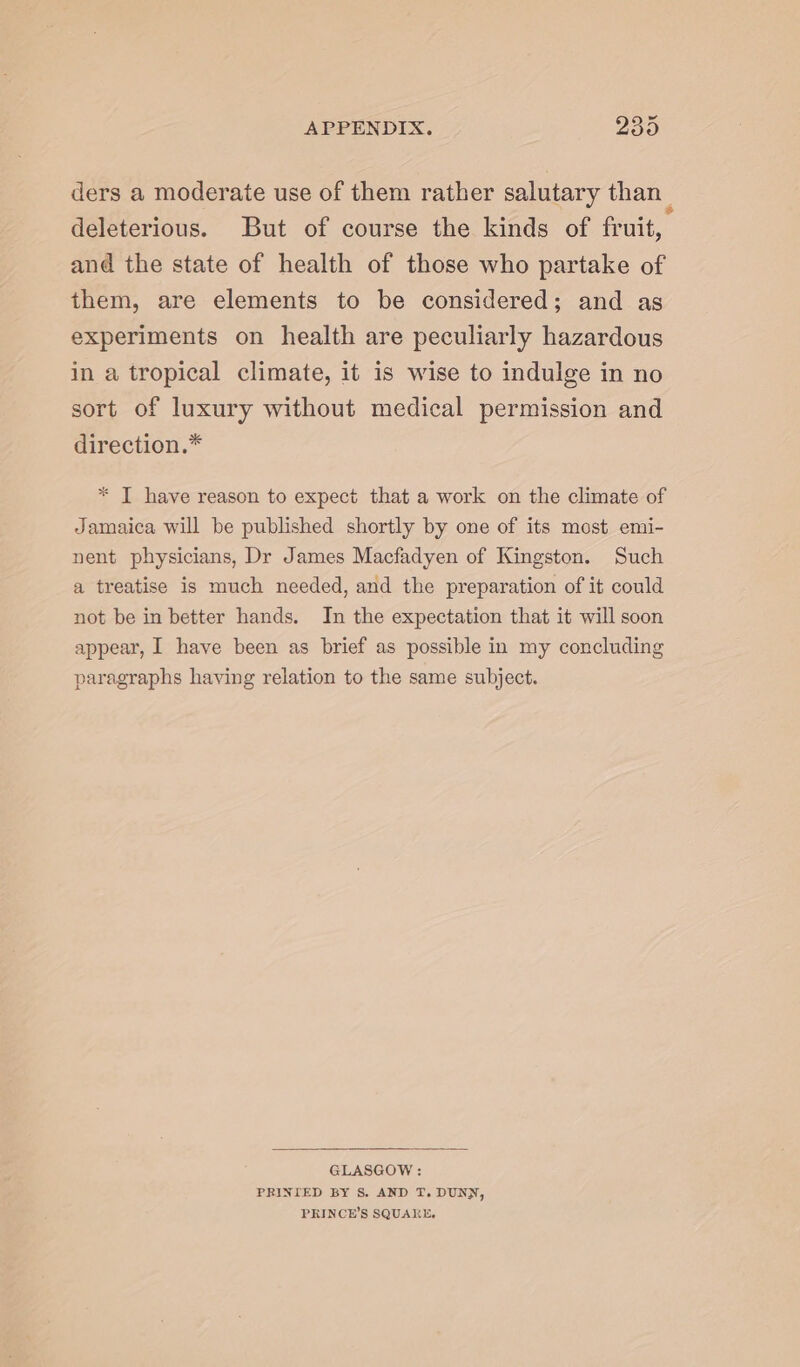 ders a moderate use of them rather salutary than | deleterious. But of course the kinds of fruit, and the state of health of those who partake of them, are elements to be considered; and as experiments on health are peculiarly hazardous in a tropical climate, it is wise to indulge in no sort of luxury without medical permission and direction.* * T have reason to expect that a work on the climate of Jamaica will be published shortly by one of its most emi- nent physicians, Dr James Macfadyen of Kingston. Such a treatise is much needed, and the preparation of it could not be in better hands. In the expectation that it will soon appear, I have been as brief as possible in my concluding paragraphs having relation to the same subject. GLASGOW : PRINIED BY S. AND T. DUNN, PRINCE'S SQUARE.