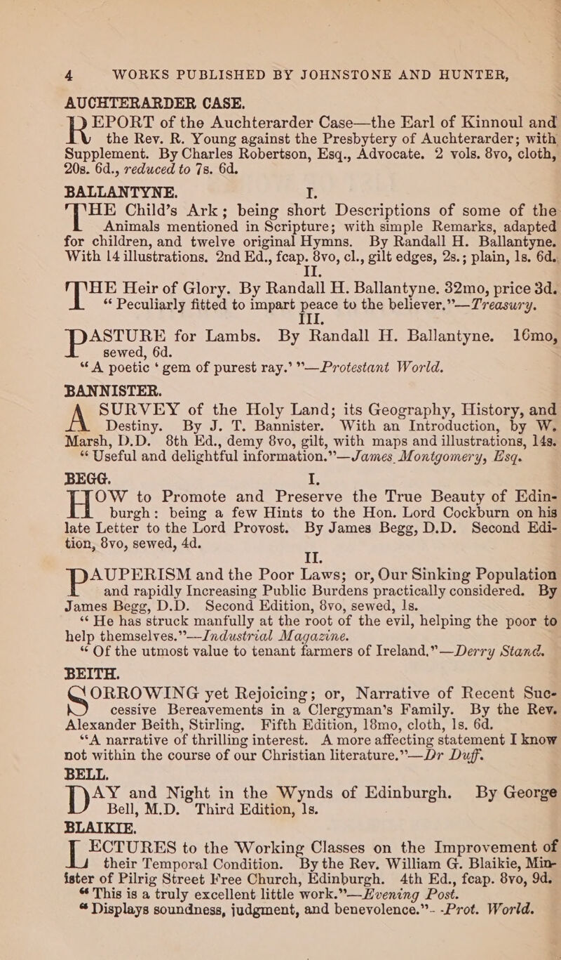 AUCHTERARDER CASE. EPORT of the Auchterarder Case—the Earl of Kinnoul and the Rev. R. Young against the Presbytery of Auchterarder; with Supplement. By Charles Robertson, Esq., Advocate. 2 vols. 8vo, cloth, 20s. 6d., reduced to 7s. 6d. BALLANTYNE. I. HE Child’s Ark; being short Descriptions of some of the Animals mentioned in Scripture; with simple Remarks, adapted for children, and twelve original Hymns. By Randall H. Ballantyne. With [4 illustrations. 2nd Ed., fcap. 8vo, cl., gilt edges, 2s.; plain, ls. 6d. II APES Heir of Glory. By Randall H. Ballantyne. 32mo, price 3d. “ Peculiarly fitted to impart peace to the believer.”—Treasury. Ill. ASTURE for Lambs. By Randall H. Ballantyne. 16mo, sewed, 6d. “A poetic ‘gem of purest ray.’ °—Protestant World. BANNISTER. SURVEY of the Holy Land; its Geography, History, and Destiny. By J. T. Bannister. With an Introduction, by W. Marsh, D.D. 8th Ed., demy 8vo, gilt, with maps and illustrations, 14s. “Useful and delightful information.”—James_Montgomery, Esq. BEGG. I, H°*% to Promote and Preserve the True Beauty of Edin- burgh: being a few Hints to the Hon. Lord Cockburn on his late Letter to the Lord Provost. By James Begg, D.D. Second Edi- tion, 8vo, sewed, 4d. Lab AUPERISM and the Poor Laws; or, Our Sinking Population and rapidly Increasing Public Burdens practically considered. By James Begg, D.D. Second Edition, 8vo, sewed, Is. ‘¢ He has struck manfully at the root of the evil, helping the poor to help themselves.” —Jndustrial Magazine. “ Of the utmost value to tenant farmers of Ireland.”—Derry Stand. BEITH. OS yet Rejoicing; or, Narrative of Recent Suc- cessive Bereavements in a Clergyman’s Family. By the Rev. Alexander Beith, Stirling. Fifth Edition, 18mo, cloth, ls. 6d. “A narrative of thrilling interest. A more affecting statement I know not within the course of our Christian literature.”—Dr Duff. BELL, ips and Night in the Wynds of Edinburgh. By George Bell, M.D. Third Edition, 1s. BLAIKIE. | eho to the Working Classes on the Improvement of their Temporal Condition. By the Rev. William G. Blaikie, Min ister of Pilrig Street Free Church, Edinburgh. 4th Ed., feap. 8vo, 9d. “ This is a truly excellent little work.”—Hvening Post. “Displays soundness, judgment, and benevolence.”- -Prot. World.