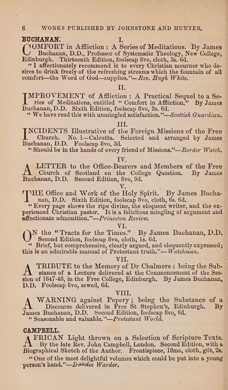 BUCHANAN. i, eee in Affliction: A Series of Meditations. By James Buchanan, D.D., Professor of Systematic Theology, New College, Edinburgh. Thirteenth Edition, foolscap 8vo, cloth, 3s. 6d. “I affectionately recommend it to every Christian mourner who de- sires to drink freely of the refreshing streams which the fountain of all comfort—the Word of God—supplies.”°— Rev. Hugh White. IT, Eee of Affliction: A Practical Sequel to a Se- ries of Meditations, entitled “‘ Comfort in Affliction.” By James Buchanan, D.D. Sixth Edition, foolscap 8vo, 3s. 6d. “* We have read this with unmingled satisfaction.”—Scottish Guardian. ITI. NCIDENTS Illustrative of the Foreign Missions of the Free Church. No. 1—Calcutta. Selected and arranged by James Buchanan, D.D. Foolscap 8vo, 3d. ‘¢ Should be in the hands of every friend of Missions.”—-Border Watch. IV. A LETTER to the Office-Bearers and Members of the Free Church of Scotland on the College Question. By James Buchanan, D.D. Second Edition, 8vo, 9d. Vi : | ee Office and Work of the Holy Spirit. By James Bucha- nan, D.D. Sixth Edition, foolscap 8vo, cloth, 6s. 6d. “Every page shows the ripe divine, the eloquent writer, and the ex- perienced Christian pastor. It is a felicitous mingling of argument and affectionate admonition.”—Princeton Review. Vi. N the “Tracts for the Times.” By James Buchanan, D.D, Second Edition, foolscap 8vo, cloth, ls. 6d. ‘¢ Brief, but comprehensive, clearly argued, and eloquently expressed; this is an admirable manual of Protestant truth.”— Watchman. : Vit A TRIBUTE to the Memory of Dr Chalmers: being the Sub- i stance of a Lecture delivered at the Commencement of the Ses- sion of 1847-48, in the Free College, Edinburgh. By James Buchanan, D.D. Foolscap 8vo, sewed, 6d. VIII. AN WARNING against Popery; being the Substance of a Discourse delivered in Free St Stephen’s, Edinburgh. By James Buchanan, D.D. Second Edition, foolscap 8vo, 6d. ** Seasonable and valuable.”—Protestant World. CAMPBELL. NOEs Light thrown on a Selection of Scripture Texts. By the late Rev. John Campbell, London. Second Edition, with a Biographical Sketch of the Author. Frontispiece, 18mo, cloth, gilt, 2s, ‘One of the most delightful volumes which could be put into a young person’s hand.”--Déxdee Warder.