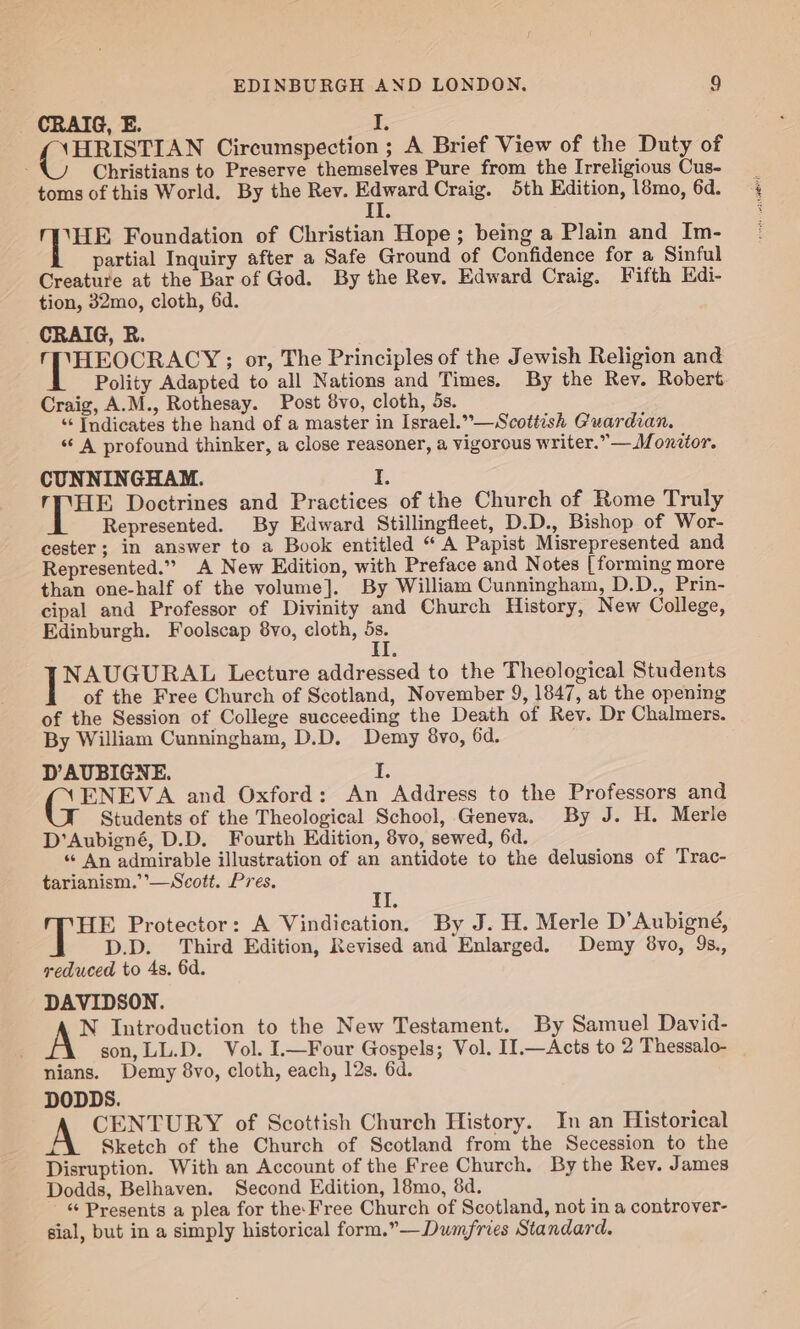 CRAIG, E. I, Cee Circumspection ; A Brief View of the Duty of : Christians to Preserve themselves Pure from the Irreligious Cus- toms of this World. By the Rev. ces Craig. 5th Edition, 18mo, 6d. i Ages Foundation of Christian Hope; being a Plain and Im- partial Inquiry after a Safe Ground of Confidence for a Sinful Creature at the Bar of God. By the Rev. Edward Craig. Fifth Edi- tion, 32mo, cloth, 6d. CRAIG, R. 1 Eee or, The Principles of the Jewish Religion and Polity Adapted to all Nations and Times. By the Rev. Robert Craig, A.M., Rothesay. Post 8vo, cloth, 5s. “‘ Indicates the hand of a master in Israel.”—Scottish Guardian. ‘“‘ A profound thinker, a close reasoner, a vigorous writer.” — JM. onttor. CUNNINGHAM. I. rMHE Doctrines and Practices of the Church of Rome Truly Represented. By Edward Stillingfleet, D.D., Bishop of Wor- cester; in answer to a Book entitled “ A Papist Misrepresented and Represented.”” A New Edition, with Preface and Notes [ forming more than one-half of the volume]. By William Cunningham, D.D., Prin- cipal and Professor of Divinity and Church History, New College, Edinburgh. Foolscap 8vo, cloth, 5s. II NAUGURAL Lecture addressed to the Theological Students of the Free Church of Scotland, November 9, 1847, at the opening of the Session of College succeeding the Death of Rev. Dr Chalmers. By William Cunningham, D.D. Demy 8vo, 6d. D’AUBIGNE. is ENEVA and Oxford: An Address to the Professors and Students of the Theological School, Geneva. By J. H. Merle D’Aubigné, D.D. Fourth Edition, 8vo, sewed, 6d. “ An admirable illustration of an antidote to the delusions of Trac- tarianism.’’—Scott. Pres. i HE Protector: A Vindication. By J. H. Merle D’Aubigné, D.D. Third Edition, Revised and Enlarged. Demy 8vo, 9s., reduced to 4s. 6d. DAVIDSON. N Introduction to the New Testament. By Samuel David- son, LL.D. Vol. I.—Four Gospels; Vol. II.—Acts to 2 Thessalo- nians. Demy 8vo, cloth, each, 12s. 6d. DODDS. A CENTURY of Scottish Church History. In an Historical Ha Sketch of the Church of Scotland from the Secession to the Disruption. With an Account of the Free Church. By the Rev. James Dodds, Belhaven. Second Edition, 18mo, 8d. “‘ Presents a plea for the: Free Church of Scotland, not in a controver- sial, but in a simply historical form.”—Dumfries Standard.