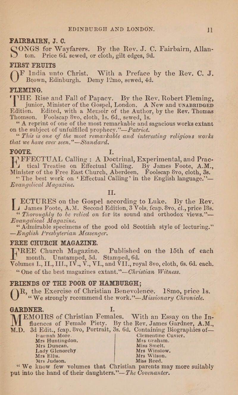 FAIRBAIRN, J. C. So grata for Wayfarers. By the Rev. J. C. Fairbairn, Allan- ton. Price 6d. sewed, or cloth, gilt edges, 9d. FIRST FRUITS F India unto Christ. With a Preface by the Rev. C. J. Brown, Edinburgh. Demy 12mo, sewed, 4d. FLEMING. are Rise and Fall of Papacy. By the Rev. Robert Fleming, junior, Minister of the Gospel, London. A New and UNABRIDGED Edition. Edited, with a Memoir of the Author, by the Rev. Thomas Thomson. Fvuolscap 8vo, cloth, ls. 6d., sewed, ls. ** A reprint of one of the most remarkable and sagacious works extant on the subject of unfulfilled prophecy.”—Patriot. “ This ws one of the most remarkable and interesting religious works that we have ever seen.” —Standard. FOOTE. I. E FFECTUAL Calling : A Doctrinal, Experimental, and Prac- 4 tical Treatise on Effectual Calling. By James Foote, A.M., Minister of the Free East Church, Aberdeen. Foolscap 8vo, cloth, 3s. * The best work on ‘ Effectual Calling’ in the English language.’’— Evangelical Mayazine. it. ECTURES on the Gospel according to Luke. By the Rev. James Foote, A.M. Second Edition, 3 Vols. feap. 8vo, cl., price 18s. “ Thoroughly to be relied on for its sound and orthodox views.”— Evangelical Magazine. * Admirable specimens of the good old Scottish style of lecturing.” —Knglish Presbyterian Messenger. FREE CHURCH MAGAZINE. ee Church Magazine. Published on the 15th of each month. Unstamped, 5d. Stamped, 6d. Volumes I., II., III., 1V., V., VI., and VII., royal 8vo, cloth, 6s. 6d. each. “One of the best magazines extant.”—Christian Witness. FRIENDS OF THE POOR OF HAMBURGH; R, the Exercise of Christian Benevolence. 18mo, price 1s. “We strongly recommend the work.”— Missionary Chronicle. GARDNER. I. EMOIRS of Christian Females. With an Essay on the In- fluences of Female Piety. By the Rev. James Gardner, A.M., M.D. 3d EKdit., feap. 8vo, Portrait, 3s. 6d. Containing Biographies of— Fanaa More. Clementine Cuvier. Mrs Huntingdon. Mrs Graham, Mrs Duncan. Miss Smelt. Lady Glenorchy Mrs Winslow. Mrs Ellis. Mrs Wilson. Mrs Judson. Miss Reed. ‘We know few volumes that Christian parents may more suitably put into the hand of their daughters.” — The Covenanter.