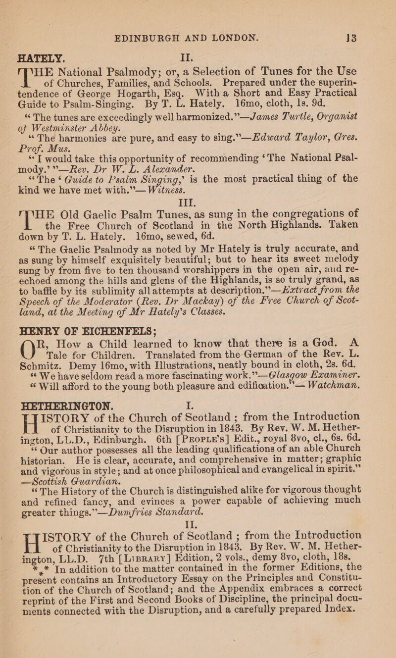 HATELY. II. 1 eee National Psalmody; or, a Selection of Tunes for the Use of Churches, Families, and Schools. Prepared under the superin- tendence of George Hogarth, Esq. With a Short and Easy Practical Guide to Psalm-Singing. By T. L. Hately. 16mo, cloth, ls. 9d. “ The tunes are exceedingly well harmonized.”—James Turtle, Organist of Westminster Abbey. “The harmonies are pure, and easy to sing.”—Hdward Taylor, Gres. Prof. Mus. ‘““T would take this opportunity of recommending ‘The National Psal- mody.’ °—Rev. Dr W. L. Alexander. “The ¢ Guide to Psalm Singing,’ is the most practical thing of the kind we have met with.”— Witness. itt: HE Old Gaelic Psalm Tunes, as sung in the congregations of the Free Church of Scotland in the North Highlands. Taken down by T. L. Hately. 16mo, sewed, 6d. “The Gaelic Psalmody as noted by Mr Hately is truly accurate, and as sung by himself exquisitely beautiful; but to hear its sweet melody sung by from five to ten thousand worshippers in the open air, and re- echoed among the hills and glens of the Highlands, is so truly grand, as to baffle by its sublimity all attempts at description.” —Htract from the Speech of the Moderator (Rev. Dr Mackay) of the Free Church of Scot- land, at the Meeting of Mr Hately’s Classes. HENRY OF EICHENFELS; R, Wow a Child learned to know that there is aGod. A Tale for Children. Translated from the German of the Rev. L. Schmitz. Demy 16mo, with Illustrations, neatly bound in cloth, 2s. 6d. ‘“‘ We have seldom read a more fascinating work.”—Glasgow Examiner. “Will afford to the young both pleasure and edification.” — Watchman. HETHERINGTON. I. ISTORY of the Church of Scotland ; from the Introduction of Christianity to the Disruption in 1843. By Rev. W. M. Hether- ington, LL.D., Edinburgh. 6th [ PEoPLE’s] Edit., royal 8vo, cl., 6s. 6d. ‘ Our author possesses all the leading qualifications of an able Church historian. He is clear, accurate, and comprehensive in matter; graphic and vigorous in style; and at once philosophical and evangelical in spirit.” —Scottish Guardian. “The History of the Church is distinguished alike for vigorous thought and refined fancy, and evinces a power capable of achieving much greater things.”—Dumfries Standard. Ete | Rees of the Church of Scotland ; from the Introduction of Christianity to the Disruption in 1843. By Rev. W. M. Hether- ington, LL.D. 7th [Liprary] Edition, 2 vols., demy 8yvo, cloth, 18s. ** In addition to the matter contained in the former Editions, the present contains an Introductory Essay on the Principles and Constitu- tion of the Church of Scotland; and the Appendix embraces a correct reprint of the First and Second Books of Discipline, the principal docu- ments connected with the Disruption, and a carefully prepared Index.