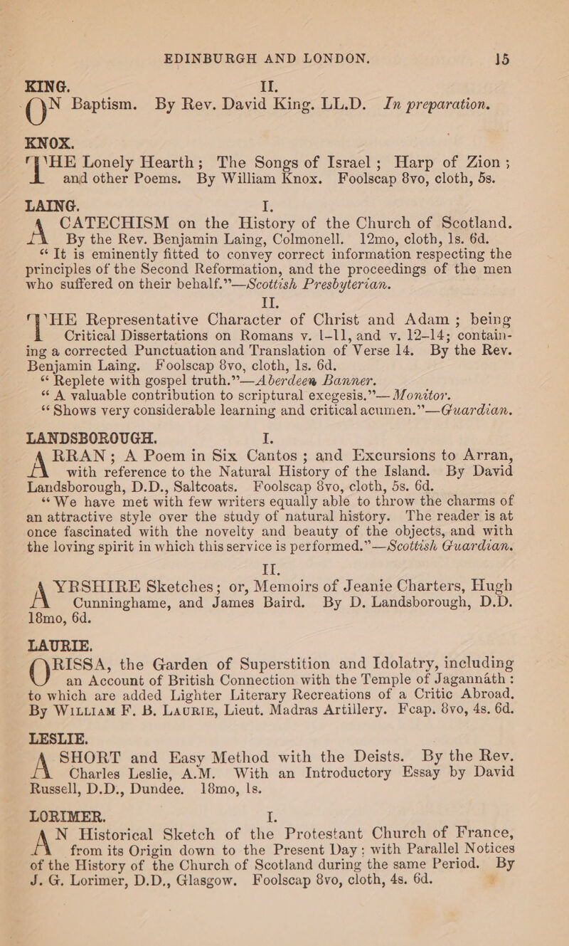 KING. IL. ay Baptism. By Rev. David King. LL.D. Jn preparation. KNOX. 1 Nas Lonely Hearth; The Songs of Israel; Harp of Zion ; and other Poems. By William Knox. Foolscap 8vo, cloth, 5s. LAING. I, A CATECHISM on the History of the Church of Scotland. By the Rev. Benjamin Laing, Colmonell. 12mo, cloth, ls. 6d. “It is eminently fitted to convey correct information respecting the principles of the Second Reformation, and the proceedings of the men who suffered on their behalf.”—WScottesh Presbyterian. II. Bag Representative Character of Christ and Adam ; being Critical Dissertations on Romans y. l|-ll, and v. 12-14; contain- ing a corrected Punctuation and Translation of Verse 14. By the Rev. Benjamin Laing. Foolscap 8vo, cloth, ls. 6d. “ Replete with gospel truth.”—A berdeen Banner. *“ A valuable contribution to scriptural exegesis.”°— Monitor. ‘¢ Shows very considerable learning and critical acumen.”—Guardian. LANDSBOROUGH. d. RRAN; A Poem in Six Cantos; and Excursions to Arran, with reference to the Natural History of the Island. By David Landsborough, D.D., Saltcoats. Foolscap 8vo, cloth, 5s. 6d. “We have met with few writers equally able to throw the charms of an attractive style over the study of natural history. The reader is at once fascinated with the novelty and beauty of the objects, and with the loving spirit in which this service is performed.”—Scottish Guardian. IT, OSes Sketches; or, Memoirs of Jeanie Charters, Hugh Cunninghame, and James Baird. By D. Landsborough, D.D. 18mo, 6d. LAURIE. RISSA, the Garden of Superstition and Idolatry, including an Account of British Connection with the Temple of Jagannath : to which are added Lighter Literary Recreations of a Critic Abroad, By Wit.1am F, B. Laurtis, Lieut. Madras Artillery. Feap. 8vo, 4s. 6d. LESLIE. al SHORT and Easy Method with the Deists. By the Rev. Charles Leslie, A.M. With an Introductory Essay by David Russell, D.D., Dundee. 18mo, ls. LORIMER. iP AN Historical Sketch of the Protestant Church of France, from its Origin down to the Present Day; with Parallel Notices of the History of the Church of Scotland during the same Period. By J. G. Lorimer, D.D., Glasgow. Foolscap 8vo, cloth, 4s. 6d. 4