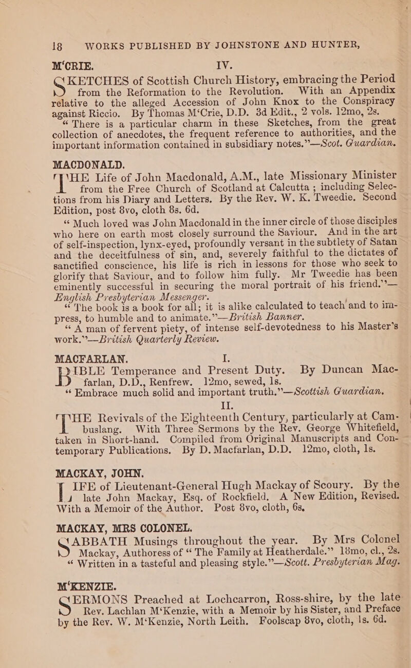 M‘CRIE. IV. KETCHES of Scottish Church History, embracing the Period from the Reformation to the Revolution. With an Appendix relative to the alleged Accession of John Knox to the Conspiracy against Riccio. By Thomas M‘Crie, D.D. 3d Kdit., 2 vols. 12mo, 2s. “ There is a particular charm in these Sketches, from the great collection of anecdotes, the frequent reference to authorities, and the important information contained in subsidiary notes.”—Scot. Guardian. MACDONALD. oe Life of John Macdonald, A.M., late Missionary Minister from the Free Church of Scotland at Calcutta ; including Selec- tions from his Diary and Letters. By the Rev. W. K. Tweedie. Second Edition, post 8vo, cloth 8s. 6d. “ Much loved was John Macdonald in the inner circle of those disciples who here on earth most closely surround the Saviour. And in the art of self-inspection, lynx-eyed, profoundly versant in the subtlety of Satan and the deceitfulness of sin, and, severely faithful to the dictates of sanctified conscience, his life is rich in lessons for those who seek to glorify that Saviour, and to follow him fully. Mr Tweedie has been eminently successful in securing the moral portrait of his friend. ’— English Presbyterian Messenger. : “The book is a book for all; it is alike calculated to teach and to im- press, to humble and to animate.”—British Banner. “ A man of fervent piety, of intense self-devotedness to his Master’s work.”-—British Quarterly Review. MACFARLAN. I. lijSeee Temperance and Present Duty. By Duncan Mac- J farlan, D.D., Renfrew. 12mo, sewed, ls. ‘‘ Embrace much solid and important truth.”—Scottish Guardian. II. OVHE Revivals of the Eighteenth Century, particularly at Cam- buslang. With Three Sermons by the Rev. George Whitefield, taken in Short-hand. Compiled from Original Manuscripts and Con- ~ temporary Publications. By D.Macfarlan, D.D. 12mo, cloth, 1s. MACKAY, JOHN. | IFE of Lieutenant-General Hugh Mackay of Scoury. By the 4 late John Mackay, Esq. of Rockfield. A New Edition, Revised. With a Memoir of the Author. Post 8vo, cloth, 63, MACKAY, MRS COLONEL. eicreeeeee Musings throughout the year. By Mrs Colonel Mackay, Authoress of “ The Family at Heatherdale.” 18mo, cl., 2s. “ Written in a tasteful and pleasing style.”—Scott. Presbyterian Mag. M‘KENZIE. ‘XERMONS Preached at Lochcarron, Ross-shire, by the late Rey. Lachlan M‘Kenzie, with a Memoir by his Sister, and Preface by the Rev. W. M‘Kenzie, North Leith. Foolscap 8vo, cloth, Is. 6d.