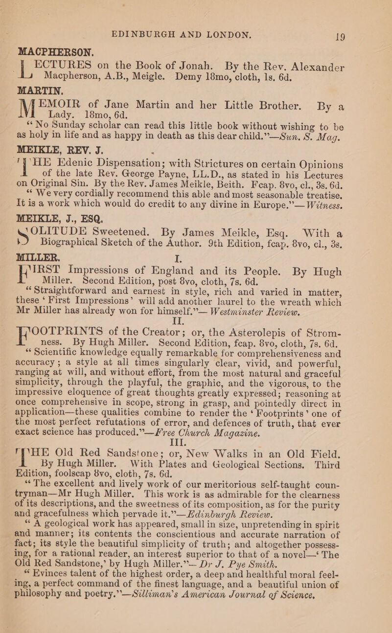 MACPHERSON. ECTURES on the Book of Jonah. By the Rev. Alexander Macpherson, A.B., Meigle. Demy 18mo, cloth, ls. 6d. MARTIN. EMOIR of Jane Martin and her Little Brother. By a Lady. 18mo, 6d. “* No Sunday scholar can read this little book without wishing to be as holy in life and as happy in death as this dear child.”— Sun. S. WM ag. MEIKLE, REV. J. n ee Edenic Dispensation; with Strictures on certain Opinions of the late Rev. George Payne, LL.D., as stated in his Lectures on Original Sin. By the Rev. James Meikle, Beith. Feap. 8vo, cl., 3s. 6d. ** We very cordially recommend this able and most seasonable treatise. It is a work which would do credit to any divine in Europe.”— Wetness. MEIKLE, J., ESQ. DE Sweetened. By James Meikle, Esq. With a b Biographical Sketch of the Author. 9th Edition, fcap. 8vo, cl., 3s. MILLER. ¥, eae Impressions of England and its People. By Hugh Miller. Second Edition, post 8vo, cloth, 7s. 6d. “Straightforward and earnest in style, rich and varied in matter, these ‘ First Impressions’ will add another laurel to the wreath which Mr Miller has already won for himself.”— Westminster Review. i OOTPRINTS of the Creator; or, the Asterolepis of Strom- ness. By Hugh Miller. Second Edition, fcap. 8vo, cloth, 7s. 6d. “ Scientific knowledge equally remarkable for comprehensiveness and accuracy ; a style at all times singularly clear, vivid, and powerful, ranging at will, and without effort, from the most natural and graceful simplicity, through the playful, the graphic, and the vigorous, to the impressive eloquence of great thoughts greatly expressed; reasoning at once comprehensive in scope, strong in grasp, and pointedly direct in application—these qualities combine to render the ‘ Footprints’ one of the most perfect refutations of error, and defences of truth, that ever exact science has produced.”—W ree Church Magazine. EEL: TY\HE Old Red Sandstone; or, New Walks in an Old Field. By Hugh Miller. With Plates and Geological Sections. Third Edition, foolscap 8vo, cloth, 7s. 6d. *“* The excellent and lively work of our meritorious self-taught coun- tryman—Mr Hugh Miller. This work is as admirable for the clearness of its descriptions, and the sweetness of its composition, as for the purity and gracefulness which pervade it.”—Hdinburgh Review. “A geological work has appeared, small in size, unpretending in spirit and manner; its contents the conscientious and accurate narration of fact; its style the beautiful simplicity of truth; and altogether possess- ing, for a rational reader, an interest superior to that of a novel—‘ The Old Red Sandstone,’ by Hugh Miller.” Dr J. Pye Smith. “ Evinces talent of the highest order, a deep and healthful moral feel- ing, a perfect command of the finest language, and a beautiful union of philosophy and poetry.”—Silliman’s American Journal of Science,