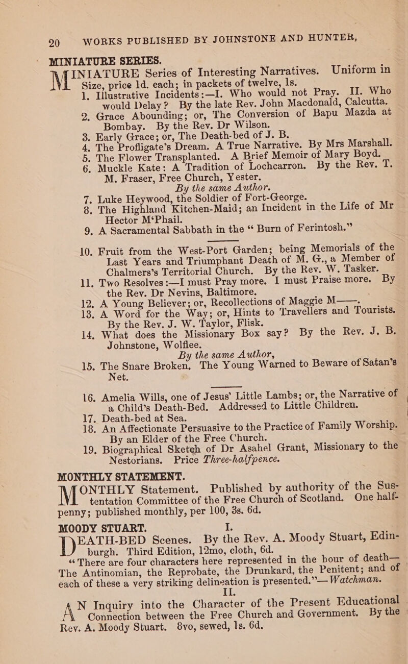 MINIATURE SERIES. N INIATURE Series of Interesting Narratives. Uniform in Size, price 1d. each; in packets of twelve, ls. 1. Lllustrative Incidents:—I. Who would not Pray. II. Who would Delay? By the late Rev. John Macdonald, Calcutta. 2. Grace Abounding; or, The Conversion of Bapu Mazda at Bombay. By the Rev. Dr Wilson. 3. Early Grace; or, The Death-bed of J. B. 4. The Profligate’s Dream. A True Narrative. By Mrs Marshall. 5. The Flower Transplanted. A Brief Memoir of Mary Boyd. 6. Muckle Kate: A Tradition of Lochcarron. By the Rev. tb M. Fraser, Free Church, Y ester. By the same Author. 7. Luke Heywood, the Soldier of Fort-George. 8. The Highland Kitchen-Maid; an Incident in the Life of Mr Hector M‘Phail. 9, A Sacramental Sabbath in the “ Burn of Ferintosh.” 10, Fruit from the West-Port Garden; being Memorials of the Last Years and Triumphant Death of M. G., a Member of Chalmers’s Territorial Church. By the Rev. W. Tasker. 11. Two Resolves :—I must Pray more. I must Praise more. By the Rev. Dr Nevins, Baltimore. : 12, A Young Believer; or, Recollections of Maggie M——. 13. A Word for the Way; or, Hints to Travellers and Tourists. By the Rev. J. W. Taylor, Flisk. 14, What does the Missionary Box say? By the Rev. J. B. Johnstone, Wolflee. By the same Author, 15. ane Snare Broken, The Young Warned to Beware of Satan’s Net. 16, Amelia Wills, one of Jesus’ Little Lambs; or, the Narrative of a Child’s Death-Bed. Addressed to Little Children. 17. Death-bed at Sea. 18. An Affectionate Persuasive to the Practice of Family Worship. By an Elder of the Free Church. 19, Biographical Sketch of Dr Asahel Grant, Missionary to the Nestorians. Price Three-halfpence. MONTHLY STATEMENT. ONTHLY Statement. Published by authority of the Sus- tentation Committee of the Free Church of Scotland. One half- penny; published monthly, per 100, 3s. 6d. MOODY STUART. I. EATH-BED Scenes. By the Rev. A. Moody Stuart, Edin- burgh. Third Edition, 12mo, cloth, 6d. “There are four characters here represented in the bour of death— The Antinomian, the Reprobate, the Drunkard, the Penitent; and of — each of these a very striking delinzation is presented.” — Watchman. II AS Inquiry into the Character of the Present Educational . . Connection between the Free Church and Government. By the | Rey. A. Moody Stuart. 8vo, sewed, ls. 6d.