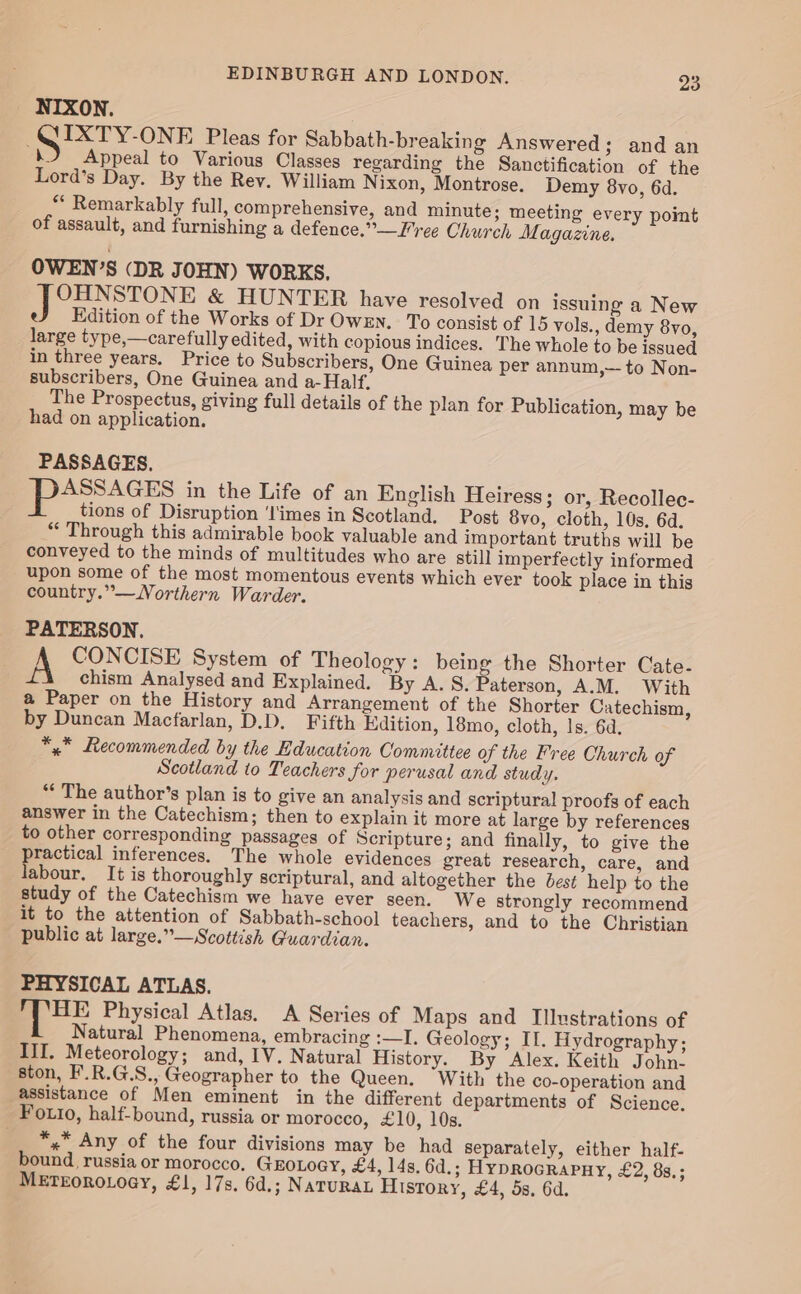 NIXON. IXTY-ONE Pleas for Sabbath-breaking Answered; and an ‘hb Appeal to Various Classes regarding the Sanctification of the Lord’s Day. By the Rey. William N ixon, Montrose. Demy 8vo, 6d. ** Remarkably full, comprehensive, and minute; meeting every point of assault, and furnishing a defence.” Free Church M. agazine, OWEN’S (DR JOHN) WORKS. ee ONE &amp; HUNTER have resolved on issuing a New eJ dition of the Works of Dr OWEN. To consist of 15 vols., demy 8vo, large type,—carefully edited, with copious indices. The whole to be issued in three years. Price to Subscribers, One Guinea per annum,— to Non- subscribers, One Guinea and a-Half. The Prospectus, giving full details of the plan for Publication, may be had on application. PASSAGES. oo in the Life of an English Heiress; or, Recollec- tions of Disruption ‘l'imes in Scotland. Post 8vo, cloth, 10s, 6d. “ Through this admirable book valuable and important truths will be conveyed to the minds of multitudes who are still imperfectly informed upon some of the most momentous events which ever took place in this country.”—WNorthern Warder. PATERSON. A CONCISE System of Theology : being the Shorter Cate- chism Analysed and Explained. By A. 8. Paterson, A.M. With a Paper on the History and Arrangement of the Shorter Catechism, by Duncan Macfarlan, D.D. Fifth Edition, 18mo, cloth, ls. 6d. *,* Recommended by the Education Committee of the Free Church of Scotland to Teachers for perusal and study. *“* The author’s plan is to give an analysis and scriptural proofs of each answer in the Catechism; then to explain it more at large by references to other corresponding passages of Scripture; and finally, to give the practical inferences. The whole evidences great research, care, and labour. It is thoroughly scriptural, and altogether the best help to the study of the Catechism we have ever seen. We strongly recommend it to the attention of Sabbath-school teachers, and to the Christian public at large.”— Scottish Guardian. PHYSICAL ATLAS. BE Physical Atlas. A Series of Maps and Illustrations of Natural Phenomena, embracing :—I. Geology; II. Hydrography; III. Meteorology; and, IV. Natural History. By Alex. Keith John- ston, F.R.G.S., Geographer to the Queen. With the co-operation and assistance of Men eminent in the different departments of Science. Fotto, half-bound, russia or morocco, £10, 10s. *,.* Any of the four divisions may be had separately, either half- bound. russia or morocco, GEoLoey, £4, 14s. 6d.; HyYpRoGRAPHY, £2, 83.; METEOROLOGY, £1, 17s. 6d.; NATURAL History, £4, 5s, 6d.