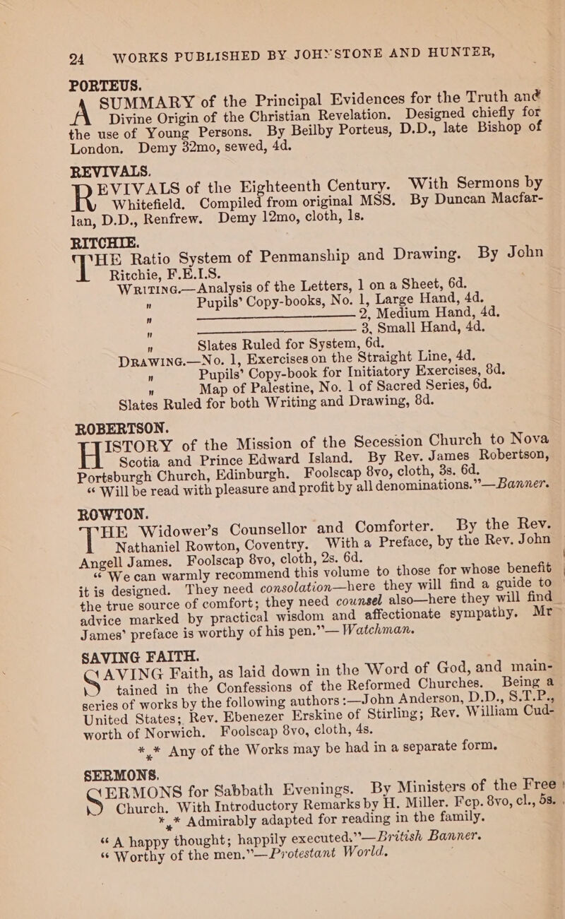 PORTEUS. A SUMMARY of the Principal Evidences for the Truth ané Divine Origin of the Christian Revelation. Designed chiefly for the use of Young Persons. By Beilby Porteus, D.D., late Bishop of London. Demy 32mo, sewed, 4d. REVIVALS. EVIVALS of the Eighteenth Century. With Sermons by Whitefield. Compiled from original MSS. By Duncan Macfar- lan, D.D., Renfrew. Demy 12mo, cloth, ls. RITCHIE. alates Ratio System of Penmanship and Drawing. By John Ritchie, F.E.LS. WritinG.—Analysis of the Letters, 1 on a Sheet, 6d.  Pupils’ Copy-books, No. 1, Large Hand, 4d.  2, Medium Hand, 4d.  —_— 3, Small Hand, 4d. N Slates Ruled for System, 6d. Drawinc.—No. l, Exercises on the Straight Line, Ad. n Pupils’ Copy-book for Initiatory Exercises, 8d.  Map of Palestine, No. 1 of Sacred Series, 6d. Slates Ruled for both Writing and Drawing, 84d. ROBERTSON. 1 ra ae of the Mission of the Secession Church to Nova Scotia and Prince Edward Island. By Rev. James Robertson, Portsburgh Church, Edinburgh. Foolscap 8vo0, cloth, 3s. 6d. “¢ Will be read with pleasure and profit by all denominations.” —Banner. ROWTON. HE Widower’s Counsellor and Comforter. By the Rev. Nathaniel Rowton, Coventry. With a Preface, by the Rev. John Angell James. Foolscap 8vo, cloth, 2s. 6d. “© We can warmly recommend this volume to those for whose benefit it is designed. They need consolation—here they will find a guide to the true source of comfort; they need counsel also—here they will find _ advice marked by practical wisdom and affectionate sympathy. Mr James’ preface is worthy of his pen.” — Watchman. SAVING FAITH. AVING Faith, as laid down in the Word of God, and main- .) tained in the Confessions of the Reformed Churches. Being a series of works by the following authors :_—John Anderson, D.D., 8.T.P., United States; Rev. Ebenezer Erskine of Stirling; Rev. William Cud- worth of Norwich. Foolscap 8vo, cloth, 4s. */* Any of the Works may be had in a separate form. SERMONS. ERMONS for Sabbath Evenings. By Ministers of the Free : 9 Church. With Introductory Remarks by H. Miller. Fep. 8vo, cl., 5s. . * * Admirably adapted for reading in the family. “A happy thought; happily executed.”—British Banner. “© Worthy of the men.”—Protestant World.