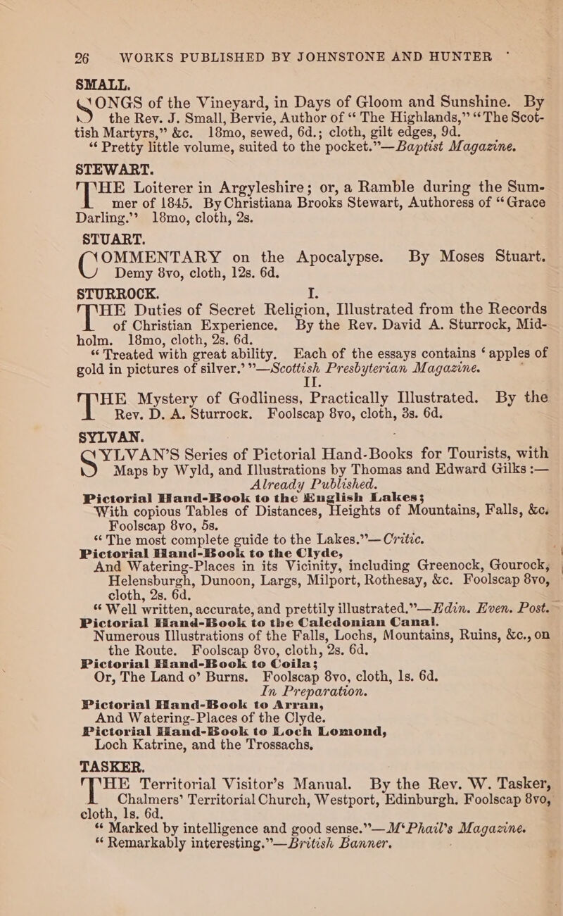 Gongs of the Vineyard, in Days of Gloom and Sunshine. By the Rey. J. Small, Bervie, Author of ‘“‘ The Highlands,” ‘The Scot- tish Martyrs,” &amp;c. 18mo, sewed, 6d.; cloth, gilt edges, 9d. *‘ Pretty little volume, suited to the pocket. *— Baptist Magazine. STEWART. (ee Loiterer in Argyleshire; or, a Ramble during the Sum- mer of 1845. By Christiana Brooks Stewart, Authoress of Grek Darling.’’ 18mo, cloth, 2s. STUART. (OE ENE on the Apocalypse. By Moses Stuart. Demy 8vo, cloth, 12s, 6d. STURROCK. i by ARES Duties of Secret Religion, Illustrated from the Records of Christian Experience. By the Rev. David A. Sturrock, Mid- holm. 18mo, cloth, 2s. 6d. “Treated with great ability. Each of the essays contains ‘apples of gold in pictures of silver.’ bese Presbyterian Magazine. I HE Mystery of Godliness, Practically Illustrated. By the Rey. D. A. Sturrock. Foolscap 8vo, cloth, 3s. 6d. SYLVAN. YLVAN’S Series of Pictorial Hand-Books for Tourists, with Maps by Wyld, and Illustrations by Thomas and Edward Gilks :— Already Published. Pictorial Hand-Book to the English Lakes}; With copious Tables of Distances, Heights of Mountains, Falls, &amp;c. Foolscap 8vo, 5s. “The most complete guide to the Lakes.”— Critic. Pictorial Hand-Book to the Clyde, And Watering-Places in its Vicinity, including Greenock, Gourock, enact Dunoon, Largs, Milport, Rothesay, &amp;c. Foolscap 8v0, cloth, 2s. 6d Pictorial Hiand-Book to the Caledonian Canal. Numerous Illustrations of the Falls, Lochs, Mountains, Ruins, &amp;c., on the Route. Foolscap 8vo, cloth, Os. 6d. Pictorial Hiand-Book to Coila; Or, The Land o’ Burns. Foolscap 8vo, cloth, ls. 6d. In Preparation. Pictorial Wand-Book to Arran, And Watering-Places of the Clyde. Pictorial Hand-Book to Loch Lomond, Loch Katrine, and the Trossachs, TASKER. HE Territorial Visitor’s Manual. By the Rev. W. Tasker, cloth, ls. 6d. “ Marked by intelligence and good sense. ee Se Magazine. “ Remarkably interesting.”—British Banner.