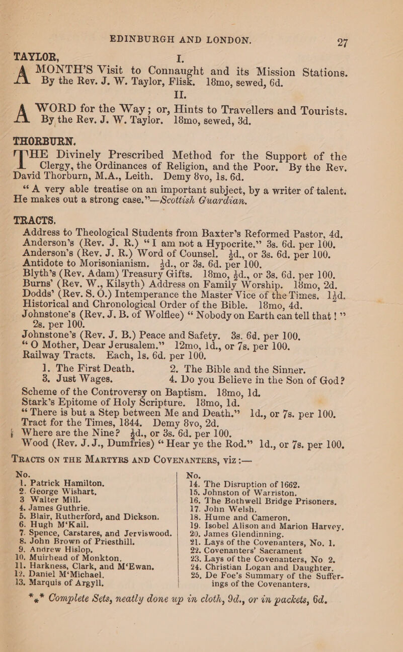 TAYLOR, I. A MONTH’S Visit to Connaught and its Mission Stations. By the Rev. J. W. Taylor, Flisk. 18mo, sewed, 6d. II. A WORD for the Way ; or, Hints to Travellers and Tourists. By the Rev. J. W. Taylor. 18mo, sewed, 3d. THORBURN. hae Divinely Prescribed Method for the Support of the Clergy, the Ordinances of Religion, and the Poor, By the Rev. David Thorburn, M.A., Leith. Demy 8vo, ls. 6d. ‘A very able treatise on an important subject, by a writer of talent. He makes out a strong case.”—Scottish Guardian. TRACTS. Address to Theological Students from Baxter’s Reformed Pastor, 4d. Anderson’s (Rev. J. R.) “I am not a Hypocrite.” 3s. 6d. per 100. Anderson’s (Rev, J. R.) Word of Counsel, 44d., or 3s. 6d. per 100. Antidote to Morisonianism. 34d., or 3s. 6d. per 100. Blyth’s (Rev. Adam) Treasury Gifts. 18mo, 3d., or 3s. 6d. per 100. Burns’ (Rev. W., Kilsyth) Address on Family Worship. 18mo, 2d. Dodds’ (Rev. S. 0.) Intemperance the Master Vice of the Times. 13d. Historical and Chronological Order of the Bible. 18mo, 4d. Johnstone's (Rev. J. B. of Wolflee) “ Nobody on Earth can tell that ! ” 2s. per 100. Johnstone’s (Rev. J. B.) Peace and Safety. 3s. 6d. per 100. “OQ Mother, Dear Jerusalem.’” 12mo, 1d., or 7s. per 100. Railway Tracts. Each, ls, 6d. per 100. 1. The First Death. 2. The Bible and the Sinner. 3. Just Wages. 4. Do you Believe in the Son of God? Scheme of the Controversy on Baptism. 18mo, 1d. Stark’s Epitome of Holy Scripture. 18mo, 1d. “There is but a Step between Me and Death.” 14d., or 7s. per 100. Tract for the Times, 1844. Demy 8vo, 2d. ; Where are the Nine? 3d., or ds. 6d. per 100. Wood (Rev. J.J., Dumfries) “ Hear ye the Rod.” 1d., or 7s. per 100. TRACTS ON THE MARTYRS AND COVENANTERS, Viz :— No. No. 1. Patrick Hamilton. 14, The Disruption of 1662. 2. George Wishart, 15. Johnston of Warriston. 3 Walter Mill. 16. The Bothwell Bridge Prisoners. 4, James Guthrie. 17. John Welsh, 5. Blair, Rutherford, and Dickson. 18. Hume and Cameron. 6. Hugh M‘Kail. 19. Isobel Alison and Marion Harvey, 7. Spence, Carstares, and Jerviswood. 20. James Glendinning. 8. John Brown of Priesthill. 21. Lays of the Covenanters, No. 1. 9, Andrew Hislop. 22. Covenanters’ Sacrament 10. Muirhead of Monkton. 23. Lays of the Covenanters, No. 2. 11. Harkness, Clark, and M‘Ewan. 24. Christian Logan and Daughter, 12. Daniel M‘Michael, 25, De Foe’s Summary of the Suffer- 13. Marquis of Argyll, ings of the Covenanters. *~ Complete Sets, neatly done up in cloth, 9d., or in packets, 6d.