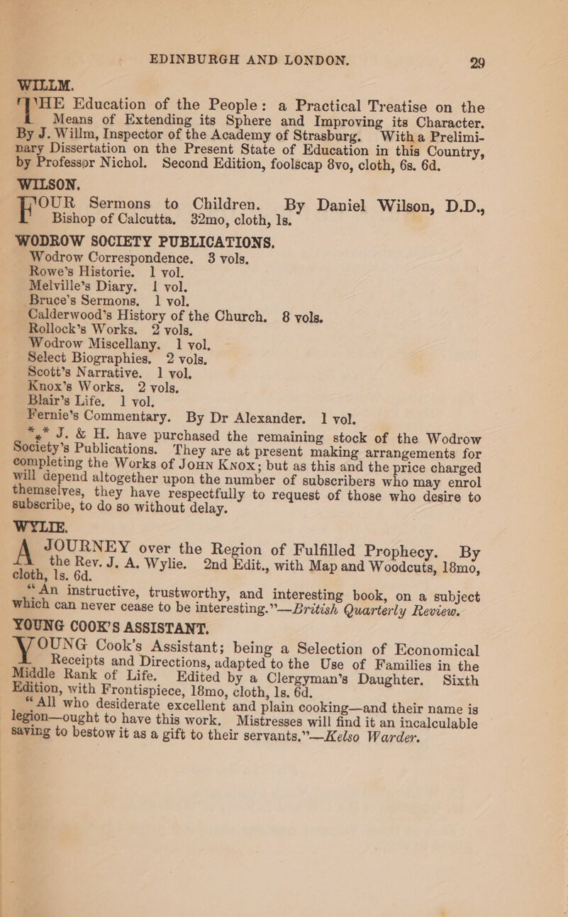 WILLM. =F Education of the People: a Practical Treatise on the Means of Extending its Sphere and Improving its Character. By J. Willm, Inspector of the Academy of Strasburg. With a Prelimi- nary Dissertation on the Present State of Education in this Country, by Professor Nichol. Second Edition, foolscap 8vo, cloth, 6s. 6d. WILSON. OUR Sermons to Children. By Daniel Wilson, D.D., Bishop of Calcutta. 32mo, cloth, ls. WODROW SOCIETY PUBLICATIONS. Wodrow Correspondence. 3 vols. Rowe’s Historie. 1 vol. Melville’s Diary. 1 vol. Bruce’s Sermons, 1 vol. Calderwood’s History of the Church. 8 vols. Rollock’s Works. 2 vols, Wodrow Miscellany. 1 vol, Select Biographies. 2 vols, Scott’s Narrative. 1 vol. Knox’s Works. 2 vols. Blair’s Life. 1 vol. Fernie’s Commentary. By Dr Alexander. 1 vol. *,* J. &amp; H. have purchased the remaining stock of the Wodrow Society’s Publications. They are at present making arrangements for will depend altogether upon the number of subscribers who may enrol themselves, they have respectfully to request of those who desire to subscribe, to do so without delay. WYLIE. JOURNEY over the Region of Fulfilled Prophecy. By the Rev. J, A. Wylie. 2nd Edit., with Map and Woodcuts, 18mo, cloth, ls. 6d. “An instructive, trustworthy, and interesting book, on a subject which can never cease to be interesting.”—British Quarterly Review. YOUNG COOK’S ASSISTANT. NG Cook’s Assistant; being a Selection of Economical L___ Receipts and Directions, adapted to the Use of Families in the Middle Rank of Life. Edited by a Clergyman’s Daughter. Sixth Edition, with Frontispiece, 18mo, cloth, 1s, 6d. “All who desiderate excellent and plain cooking—and their name is