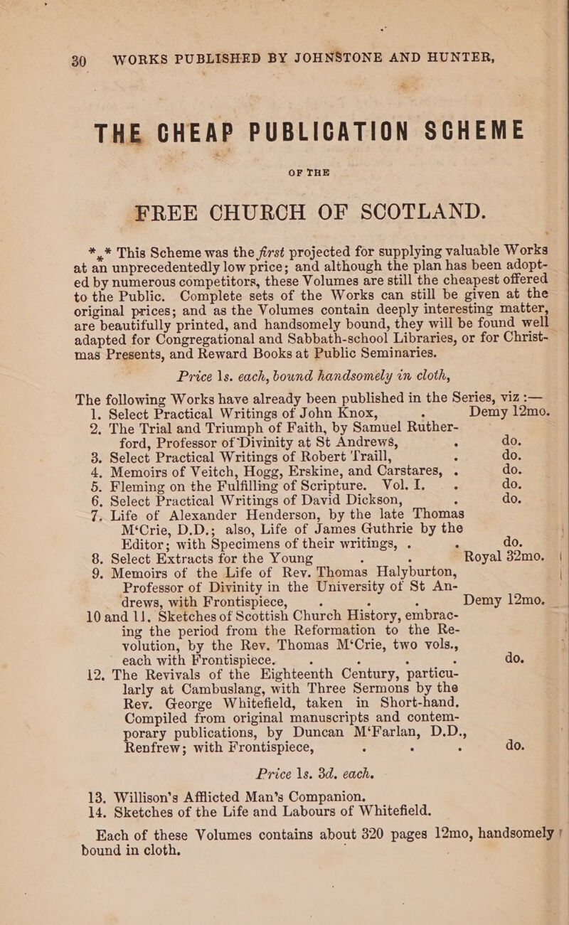 ee, THE CHEAP PUBLICATION SCHEME OF THE FREE CHURCH OF SCOTLAND. *,* This Scheme was the first projected for supplying valuable Works at an unprecedentedly low price; and although the plan has been adopt- ed by numerous competitors, these Volumes are still the cheapest offered to the Public. Complete sets of the Works can still be given at the original prices; and as the Volumes contain deeply interesting matter, are beautifully printed, and handsomely bound, they will be found well adapted for Congregational and Sabbath-school Libraries, or for Christ- mas Presents, and Reward Books at Public Seminaries. Price 1s. each, bound handsomely in cloth, The following Works have already been published in the Series, viz :— 1. Select Practical Writings of John Knox, Demy 12mo. 2. The Trial and Triumph of Faith, by Samuel Ruther- ford, Professor of Divinity at St Andrews, : do. 3. Select Practical Writings of Robert ‘Traill, : do. 4, Memoirs of Veitch, Hogg, Erskine, and Carstares, . do. 5. Fleming on the Fulfilling of Scripture. Vol. I. ° do. 6. Select Practical Writings of David Dickson, : do. 7. Life of Alexander Henderson, by the late Thomas M‘Crie, D.D.; also, Life of James Guthrie by the Editor; with Specimens of their writings, . “ do. ; . Select Extracts for the Young : : Royal 32mo. | . Memoirs of the Life of Rev. Thomas Halyburton, | Professor of Divinity in the University of St An- oe drews, with Frontispiece, ; 7 Z Demy 12mo. _ 10 and 11. Sketches of Scottish Church History, embrac- ing the period from the Reformation to the Re- volution, by the Rev. Thomas M‘Crie, two vols., each with Frontispiece. do. 12. The Revivals of the Eighteenth Century, particu- larly at Cambuslang, with Three Sermons by the Rey. George Whitefield, taken in Short-hand. Compiled from original manuscripts and contem- porary publications, by Duncan M‘Farlan, D.D., Renfrew; with Frontispiece, : : “ do. Price \s. 3d. each. 13. Willison’s Afflicted Man’s Companion. 14. Sketches of the Life and Labours of Whitefield. Each of these Volumes contains about 320 pages 12mo, handsomely | ; bound in cloth. :