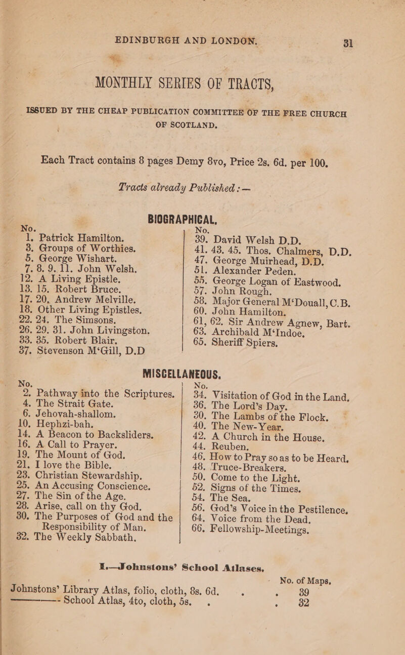 * | MONTHLY SERIES OF TRACTS, _ ISSUED BY THE CHEAP PUBLICATION COMMITTEE OF THE FREE CHURCH OF SCOTLAND, Each Tract contains 8 pages Demy 8vo, Price 2s. 6d. per 100. Tracts already Published : — BIOGRAPHICAL, No. .- No, 1, Patrick Hamilton. 39. David Welsh D.D. 3. Groups of Worthies. 41, 43. 45. Thos. Chalmers, D.D. 5. George Wishart. 47. George Muirhead, D.D. 7. 8.9.11. John Welsh. 5l. Alexander Peden. 12. A Living Epistle. 55. George Logan of Eastwood. 13. 15. Robert Bruce. 57. John Rough. 17. 20, Andrew Melville. 58. Major General M‘Douall, C.B. 18. Other Living Epistles. 60. John Hamilton. 22. 24. The Simsons, 61, 62. Sir Andrew Agnew, Bart. 26. 29. 31. John Livingston. 63. Archibald M‘Indoe, 33. 35. Robert Blair. 65. Sheriff Spiers. 37. Stevenson M‘Gill, D.D MISCELLANEOUS. No, | No. 2, Pathway into the Scriptures. | 34. Visitation of God inthe Land. 4. The Strait Gate. 36. The Lord’s Day. 6. Jehovah-shallom. 20, The Lambs of the Flock. 10. Hephzi-bah. 40. The New- Year. 14, A Beacon to Backsliders. 42. A Church in the House. 16, A Call to Prayer. 44, Reuben. 19, The Mount of God. 46, How to Pray soas to be Heard, 21. I love the Bible. 48, Truce-Breakers, 23. Christian Stewardship. 50. Come to the Light. 25. An Accusing Conscience. 52, Signs of the Times. _ 27. The Sin of the Age. 54. The Sea. 28. Arise, call on thy God. 56. God’s Voice in the Pestilence, 30. The Purposes of God and the | 64. Voice from the Dead, Responsibility of Man. 66, Fellowship- Meetings, 32, The Weekly Sabbath. I.—Johnstons’ School Atlases, No. of Maps, Johnstons’ Library Atlas, folio, cloth, 8s. 6d. é : 39 ———_——- School Atlas, 4to, cloth, 5s. . me Ga