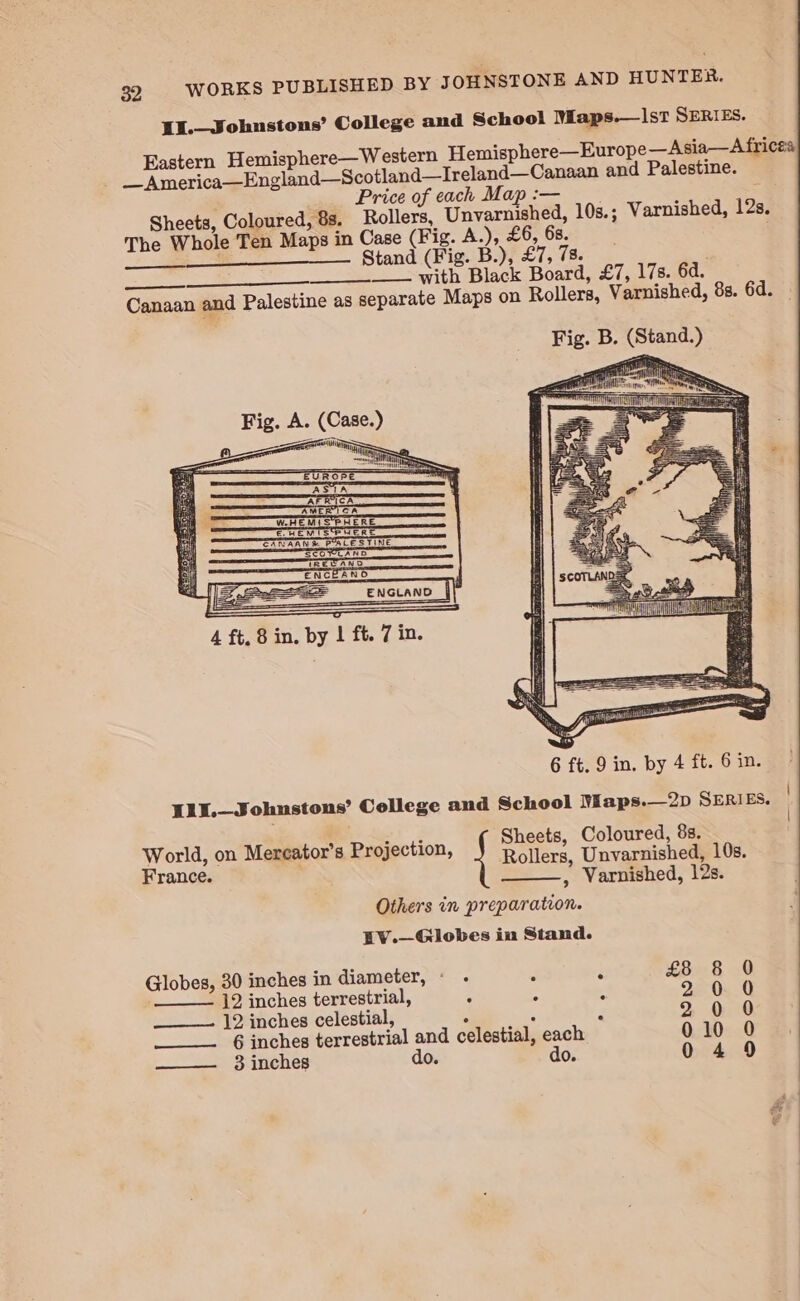 11.—Johnstons’ College and School Maps.—|st SERIES. _ America—England—Scotland—Ireland—Canaan and Palestine. Price of each Map :— » Sheets, Coloured, 8s. Rollers, Unvarnished, 10s.; Varnished, 12s. The Whole Ten Maps in Case (Fig. A.), £6, 6s. ; eS Stand (Fig. B.); £7, 78 , —_ ___ with Black Board, £7, 17s. 6d. Canaan and Palestine as separate Maps on Rollers, Varnished, 8s. 6d. — ? AMER 1 CA ale W.HEMISPHERE E HEM IS‘SPHERE — World, on Mereator’s Projection, Rollers, Unvarnished, 10s > 5] ~ France. , Varnished, 12s. Others in preparation. EV.—Globes in Stand. Globes, 30 inches in diameter, « . * é € ___—— ]2. inches terrestrial, ns “ 2 ___—-. 12 inches celestial, : A F 3 inches do. do. Pocon oocceo