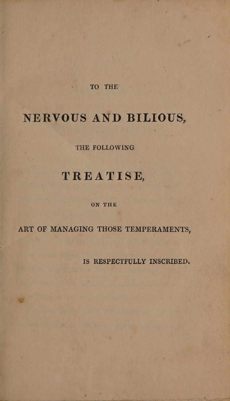 TO THE NERVOUS AND BILIOUS, THE FOLLOWING: TREATISE, ON THE ART OF MANAGING THOSE TEMPERAMENTS, IS RESPECTFULLY INSCRIBED.