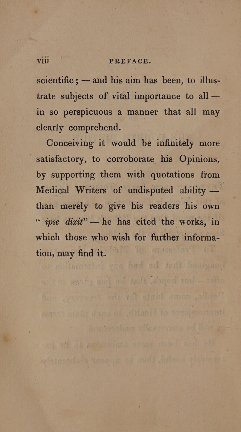 Vill PREFACE. scientific ; — and his aim has been, to illus- trate subjects of vital importance to all — in sO perspicuous a manner that all may clearly comprehend. Conceiving it would be infinitely more satisfactory, to corroborate his Opinions, by supporting them with quotations from Medical Writers of undisputed ability — than merely to give his readers his own “ ase dixit”? —he has cited the works, in which those who wish for further informa- tion, may find it.