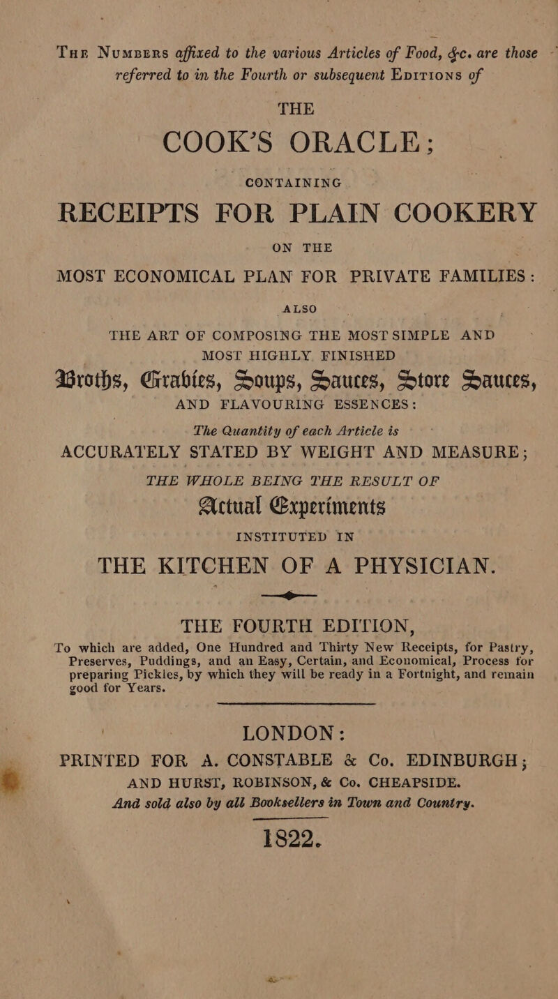 Tur Numpers affixed to the various Articles of Food, gc. are those ~ referred to in the Fourth or subsequent Epirions of THE COOK’S ORACLE; CONTAINING RECEIPTS FOR PLAIN COOKERY ON THE ; MOST ECONOMICAL PLAN FOR PRIVATE FAMILIES : ALSO THE ART OF COMPOSING THE MOST SIMPLE AND MOST HIGHLY, FINISHED AGroths, Crrabies, Soups, Sauces, Store Dauces, AND FLAVOURING ESSENCES: The Quantity of each Article is ACCURATELY STATED BY WEIGHT AND MEASURE; THE WHOLE BEING THE RESULT OF Actual Experiments INSTITUTED IN THE KITCHEN OF A PHYSICIAN. — THE FOURTH EDITION, To which are added, One Hundred and Thirty New Receipts, for Pastry, Preserves, Puddings, and an Easy, Certain, and Economical, Process for preparing Pickles, by which they will be ready in a Fortnight, and remain good for Years. LONDON: PRINTED FOR A. CONSTABLE & Co. EDINBURGH ; AND HURST, ROBINSON, & Co. CHEAPSIDE. And sold also by alt Booksellers in Town and Country. 1822.