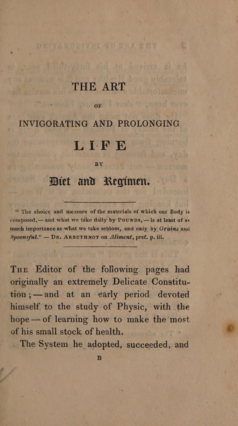 THE ART INVIGORATING AND PROLONGING LIFE Diet and Regimen. ** The choice and measure of the materials of which our Body is composed, — and what we take daily by Pounps, — is at least of as much importance as what we take seldom, and only by Grains and Spoonsful.” — Dr. ARBUTHNOT on Aliment, pref. p. iii. Tue Editor of the following pages had originally an extremely Delicate Constitu- tion;—and at an ¢arly period devoted himself to the study of Physic, with the hope — of learning how to make the most of his small stock of health. The System he adopted, succeeded, and B