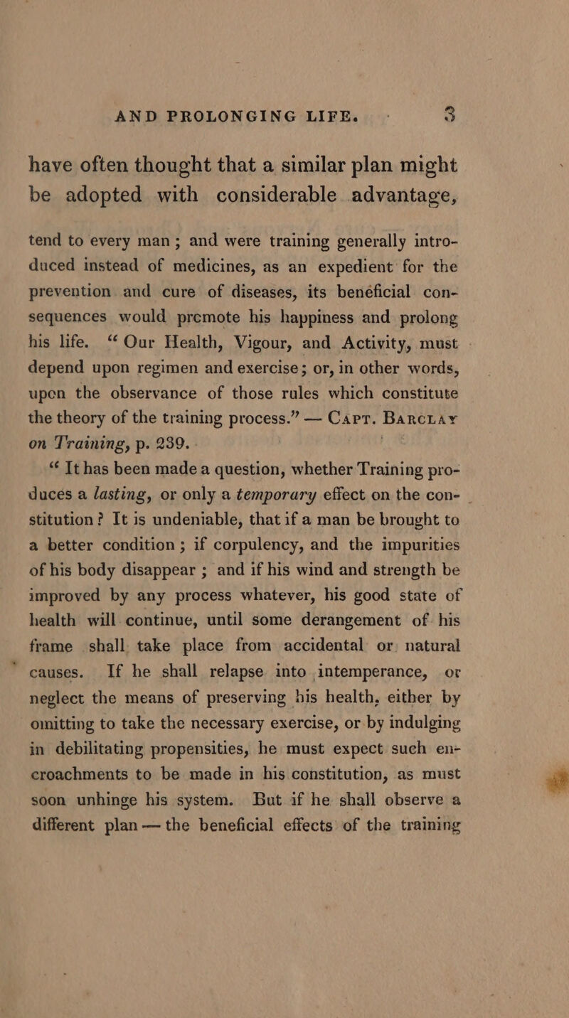 have often thought that a similar plan might be adopted with considerable advantage, tend to every man; and were training generally intro- duced instead of medicines, as an expedient for the prevention and cure of diseases, its beneficial con- sequences would premote his happiness and prolong his life. “ Our Health, Vigour, and Activity, must depend upon regimen and exercise ; or, in other words, upen the observance of those rules which constitute the theory of the training process.” — Cart. BarcLay on Training, p. 239. - . “ Ithas been made a question, whether Training pro- duces a lasting, or only a temporary effect on the con- | stitution? It is undeniable, that if a man be brought to a better condition ; if corpulency, and the impurities of his body disappear ; and if his wind and strength be improved by any process whatever, his good state of health will continue, until some derangement of. his frame shall. take place from accidental or) natural causes. If he shall relapse into intemperance, or neglect the means of preserving his health, either by omitting to take the necessary exercise, or by indulging in debilitating propensities, he must expect such en- croachments to be made in his constitution, as must soon unhinge his system. But if he shall observe a different plan — the beneficial effects of the training