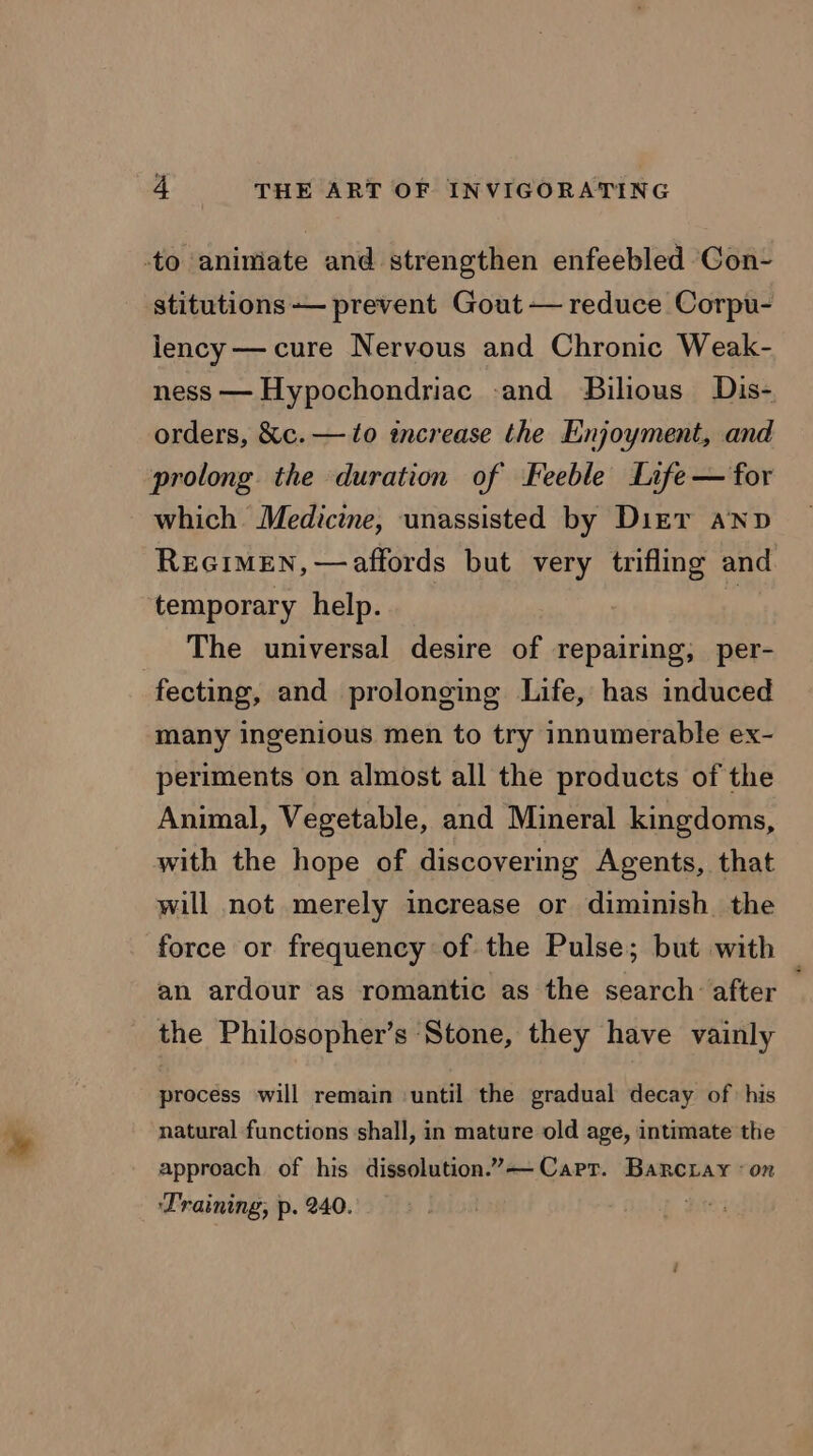 -to aniniate and strengthen enfeebled Con- stitutions — prevent Gout — reduce Corpu- lency — cure Nervous and Chronic Weak- ness — Hypochondriac -and Bilious Dis- orders, &amp;c. — to increase the Enjoyment, and prolong the duration of Feeble Life — for which. Medicine, unassisted by Dizr anv REGIMEN, — affords but very trifling and. temporary help. if The universal desire of repairing, per- fecting, and prolonging Life, has induced many ingenious men to try innumerable ex- periments on almost all the products of the Animal, Vegetable, and Mineral kingdoms, with the hope of discovermg Agents, that will not merely increase or diminish. the force or frequency of the Pulse; but with | an ardour as romantic as the search after — the Philosopher’s ‘Stone, they have vainly process will remain until the gradual decay of his natural functions shall, in mature old age, intimate the approach of his dissolution.” Cart. Banrcray «on Training, p. 240.