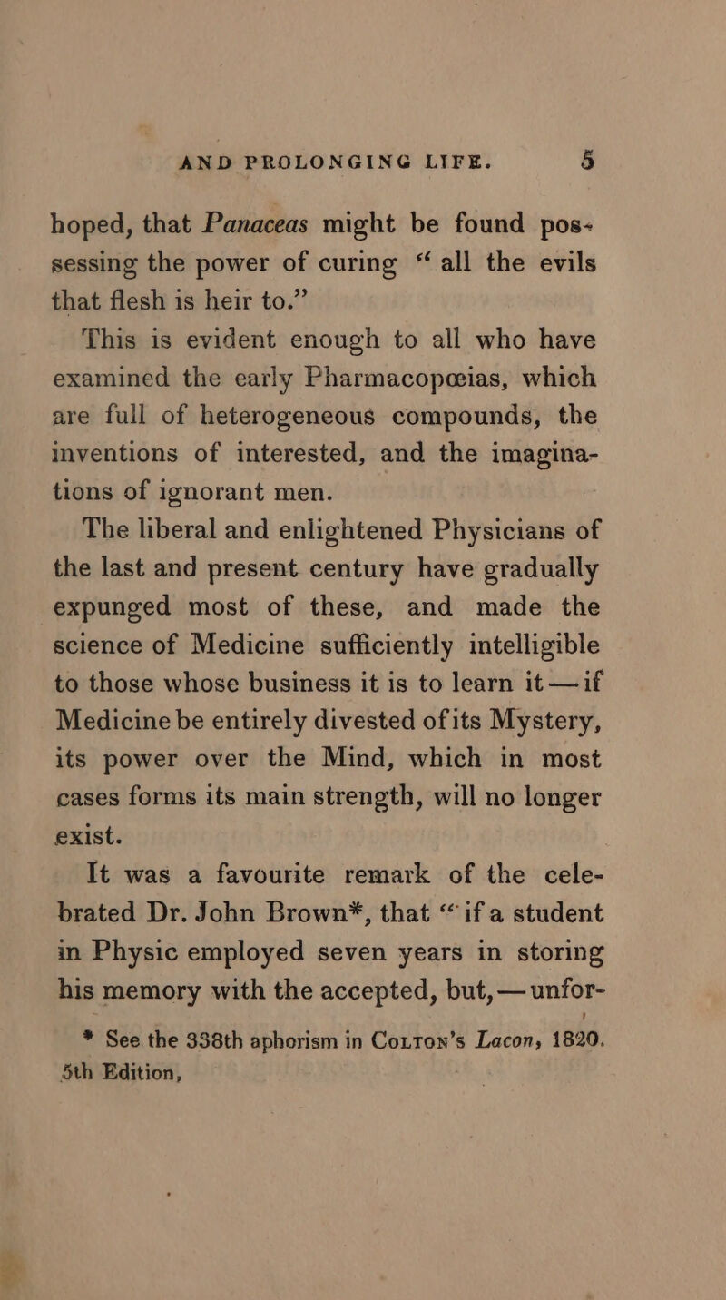 hoped, that Panaceas might be found pos- sessing the power of curing “ all the evils that flesh is heir to.” This is evident enough to all who have examined the early Pharmacopeeias, which are full of heterogeneous compounds, the inventions of interested, and the imagina- tions of ignorant men. The liberal and enlightened Physicians of the last and present century have gradually expunged most of these, and made the science of Medicine sufficiently intelligible to those whose business it is to learn it —if Medicine be entirely divested ofits Mystery, its power over the Mind, which in most cases forms its main strength, will no longer exist. It was a favourite remark of the cele- brated Dr. John Brown*, that “if a student in Physic employed seven years in storing his memory with the accepted, but, — unfor- * See. the 338th aphorism in Cotton’s Lacon, 1820. 5th Edition,