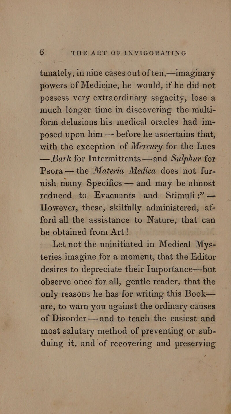 tunately, in nine cases out of ten,—imaginary powers of Medicine, he would, if he did not possess very extraordinary sagacity, lose a much longer time in discovering the multi- form delusions his medical oracles had im- posed upon him — before he ascertains that, with the exception of Mercury for the Lues . — Bark for Intermittents—and Sulphur for Psora —the Materia Medica does not fur- nish many Specifics — and may be almost reduced to Evacuants and Stimuli:” — However, these, skilfully administered, af- ford all the assistance to Nature, that can be obtained from Art! | Let not the uninitiated in Medical Mys- teries imagine for a moment, that the Editor desires to depreciate their Importance—but observe once for all, gentle reader, that the only reasons he has for writing this Book— are, to warn you against the ordinary causes of Disorder — and to teach the easiest and most salutary method of preventing or sub- duing it, and of recovering and preserving