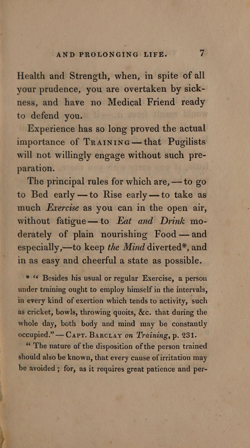 Health and Strength, when, in spite of all your prudence, you are overtaken by sick- ness, and have no Medical Friend ready to defend you. Experience has so long proved the actual importance of TRAINING —that Pugilists will not willingly engage without such pre- paration. : The principal rules for which are, — to go to Bed early —to Rise early —to take as much Evercise as you can in the open air, without fatigue—to Eat and Drink mo- derately of plain nourishing Food — and especially,—to keep the Mind diverted*, and in as easy and cheerful a state as possible. * “© Besides his usual or regular Exercise, a person under training ought to employ himself in the intervals, in every kind of exertion which tends to activity, such as cricket, bowls, throwing quoits, &amp;c. that during the whole day, both body and mind may be constantly occupied.” — Capt. Barciay on Training, p. 231. “The nature of the disposition of the person trained should also be known, that every cause of irritation may be avoided ; for, as it requires great patience and per-