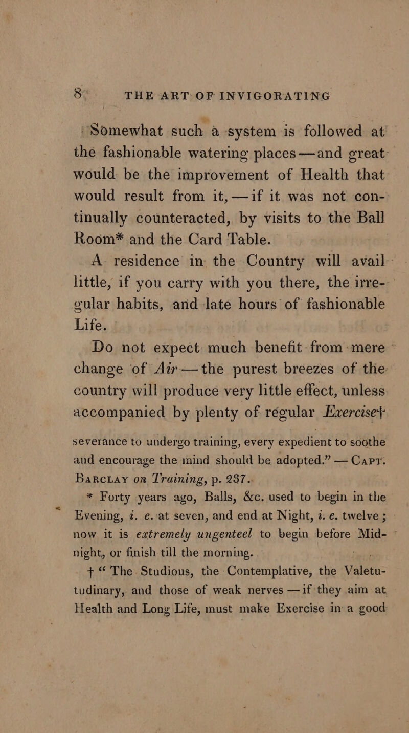 Somewhat such a system is followed at the fashionable watering places—and great: would be the improvement of Health that would result from it, —if it was not con- tinually counteracted, by visits to the Ball Room* and the Card Table. A residence in the Country will avail- little, if you carry with you there, the irre- gular habits, and late hours of fashionable Life. Do not expect much benefit from:mere change of Ai —the purest breezes of the: country will produce very little effect, unless accompanied by plenty of régular Exercise} severance to undergo training, every expedient to soothe and encourage the mind should be adopted.” — Capt. Barctay on Training, p. 237.. * Forty years ago, Balls, &c. used to begin in the Evening, @. e.at seven, and end at Night, 2. e. twelve ; now it is extremely ungenteel to begin before Mid- © night, or finish till the morning. + “ The. Studious, the Contemplative, the Veletu: tudinary, and those of weak nerves —if they aim at Health and Long Life, must make Exercise in a good