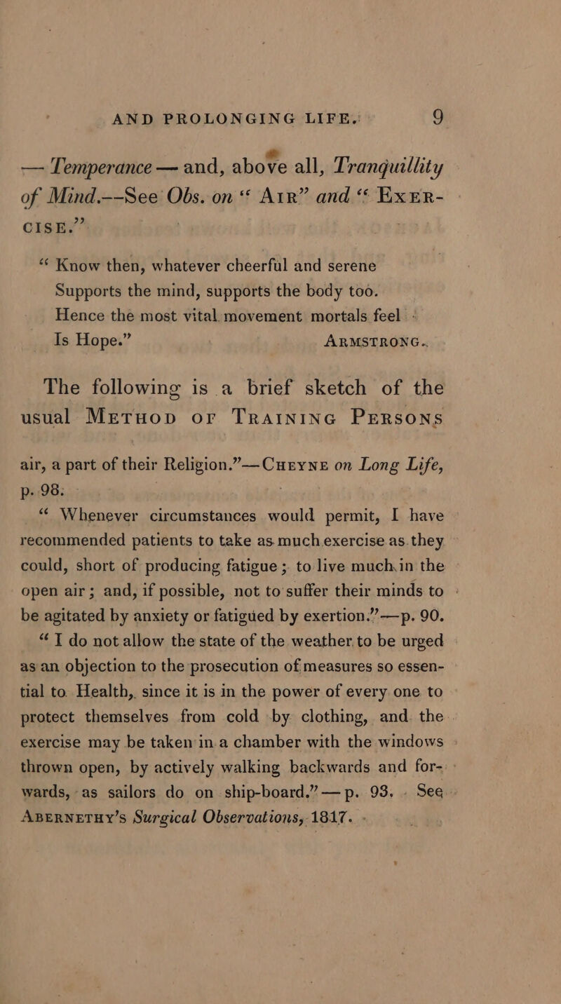 — Temperance — and, above all, 7’ ranguillity of itpag. —-See Obs. on ‘* Arr” and ‘* ExEr- CISE.’ “‘ Know then, whatever cheerful and serene Supports the mind, supports the body too. Hence the most vital movement mortals feel. - Is Hope.” ARMSTRONG. The following is a brief sketch of the usual Metuop or Traininec Persons air, a part of their Religion.”—Curyne on Long Life, p- 98. “« Whenever circumstances would permit, I have recommended patients to take as much exercise as. they could, short of producing fatigue ; to live much,in the open air; and, if possible, not to'suffer their minds to » be agitated by anxiety or fatigued by exertion.””—p. 90. “ IT do not allow the state of the weather, to be urged as an objection to the prosecution of measures so essen- tial to. Health, since it is in the power of every one to protect themselves from cold by clothing, and. the exercise may be taken ina chamber with the windows thrown open, by actively walking backwards and for-. wards, as sailors do on ship-board.”— p. 93. . See ABERNETHY’S Surgical Observations, 1817. -