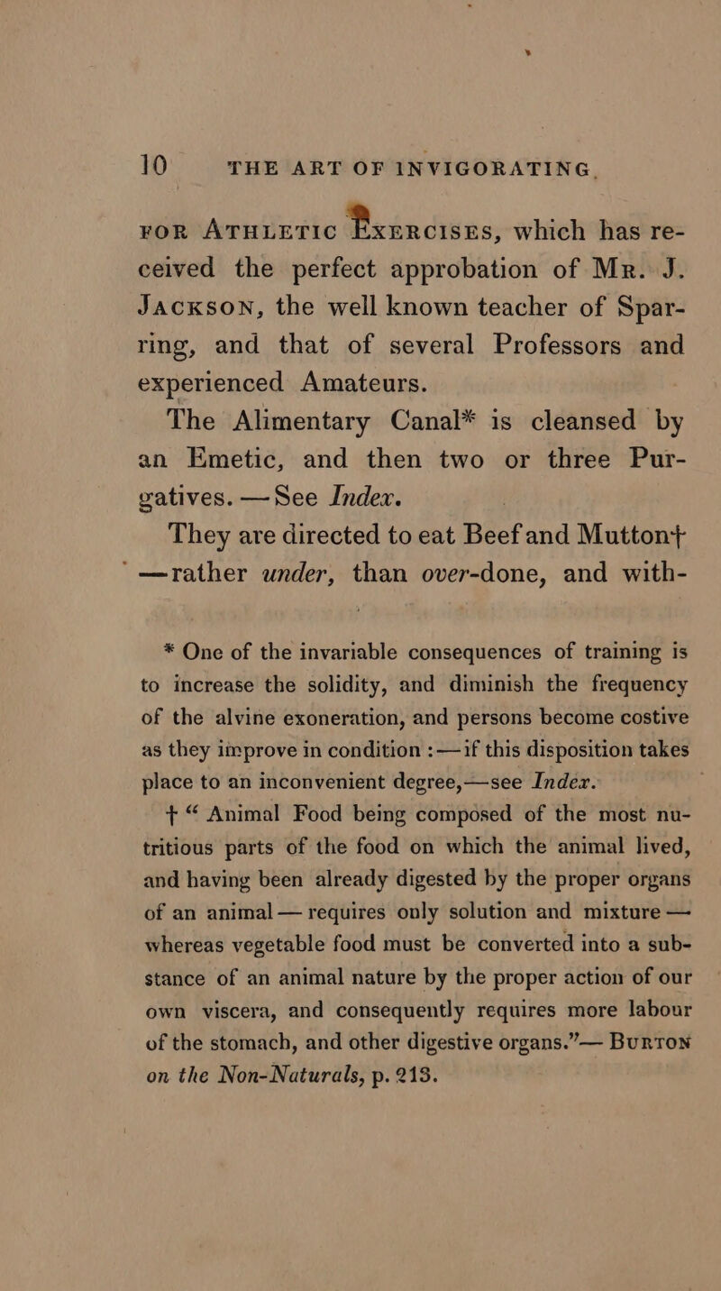 FOR ATHLETIC » ere which has re- ceived the perfect approbation of Mr. J. JACKSON, the well known teacher of Spar- ring, and that of several Professors and experienced Amateurs. The Alimentary Canal* is cleansed by an Emetic, and then two or three Pur- gatives. —See Index. | They are directed to eat Beef and Mutton+ ‘“—rather under, than over-done, and with- * One of the invariable consequences of training is to increase the solidity, and diminish the frequency of the alvine exoneration, and persons become costive as they improve in condition :—if this disposition takes place to an inconvenient degree,—see Inder. + “ Animal Food being composed of the most nu- tritious parts of the food on which the animal lived, and having been already digested by the proper organs of an animal — requires only solution and mixture — whereas vegetable food must be converted into a sub- stance of an animal nature by the proper action of our own viscera, and consequently requires more labour of the stomach, and other digestive organs.”— Burton on the Non-Naturals, p. 218.