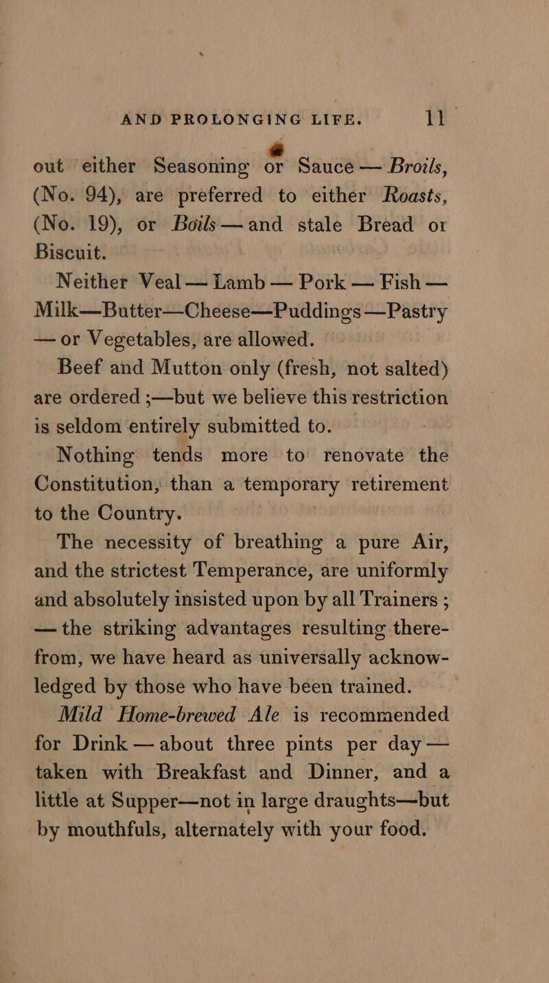 out either Seasoning ¢ Sauce — Broils, (No. 94), are preferred to either Roasts, (No. 19), or Boils—and stale Bread or Biscuit. Neither Veal — Lamb — Pork — Fish — Milk—Butter—Cheese—Puddings —Pastry —or Vegetables, are allowed. Beef and Mutton only (fresh, not salted) are ordered ;—but we believe this restriction is seldom entirely submitted to. Nothing tends more to renovate the Constitution, than a temporary retirement to the Country. The necessity of breathing a pure Air, and the strictest Temperance, are uniformly and absolutely insisted upon by all Trainers ; —the striking advantages resulting there- from, we have heard as universally acknow- ledged by those who have been trained. Mild Home-brewed Ale is recommended for Drink — about three pints per day — taken with Breakfast and Dinner, and a little at Supper—not in large draughts—but by mouthfuls, alternately with your food.