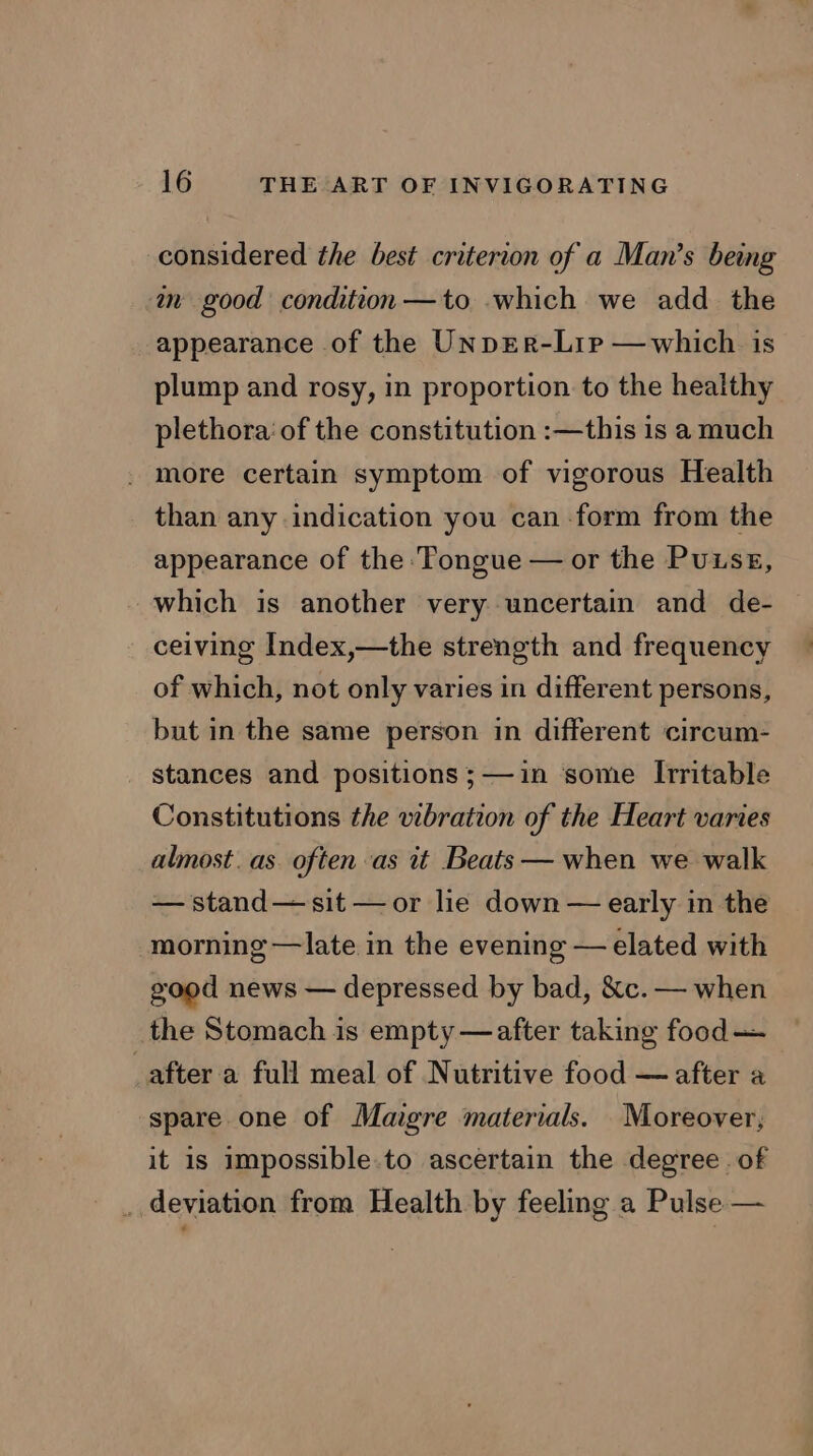 considered the best criterion of a Man’s being an good condition —to which we add the appearance of the Unprr-Lip —which is plump and rosy, in proportion to the healthy plethora: of the constitution :—this is a much - more certain symptom of vigorous Health than any indication you can -form from the appearance of the Tongue — or the Puisg, which is another very uncertain and de- ceiving Index,—the strength and frequency of which, not only varies in different persons, but in the same person in different circum- stances and positions ;—1in ‘some Irritable Constitutions the vibration of the Heart varies almost. as often as it Beats — when we walk — stand— sit —or lie down — early in the morning —late in the evening — elated with good news — depressed by bad, &amp;c. — when the Stomach is empty —after taking food — _after a full meal of Nutritive food — after a spare one of Maigre materials. Moreover, it is impossible.to ascertain the degree of _ deviation from Health by feeling a Pulse —