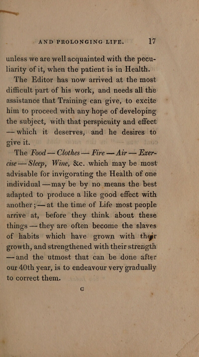 unless we are well acquainted with the pecu- liarity of it, when the patient is in Health. The Editor has now arrived at the most difficult part of his work, and needs all the assistance that Training can give, to excite him to proceed with any hope of developing the subject, with that perspicuity and effect ——which it deserves, and he desires to give it. : The Food — Clothes — Fire — Air — ae cise — Sleep, Wine, &c. which may be most advisable for invigorating the Health of one individual —may be by no means the best adapted to produce a like good effect with another ;—at the time of Life most people arrive at, before they think about. these things —they are often become the slaves of habits which have grown with thgr growth, and strengthened with their strength —and the utmost that can be done after our 40th year, is to endeavour very gradually to correct them.
