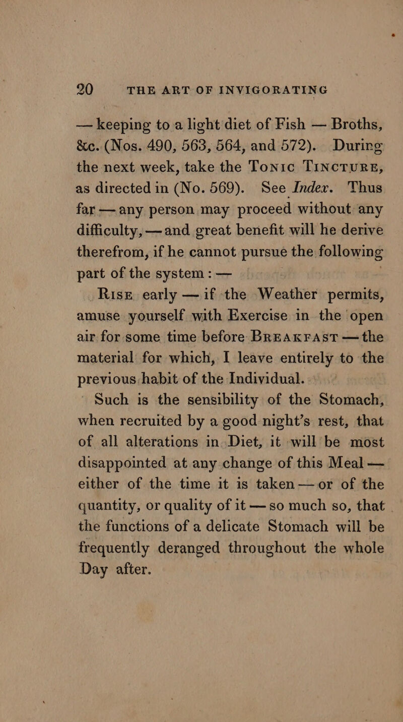 — keeping to a light diet of Fish — Broths, Sic. (Nos. 490, 563, 564, and 572). Durirg the next week, take the Tonic TINCTURE, as directed in (No. 569). See Inder. Thus far — any person may proceed without any difficulty, —and great benefit will he derive therefrom, if he cannot pursue the following part of the system : — ? Rise early — if the Weather permits, amuse yourself with Exercise in the open air for some time before BREAKFAST — the material for which, I leave entirely to the previous habit of the Individual. _ Such is the sensibility of the Stomach, when recruited by a good night’s rest, that of all alterations in Diet, it will be most disappointed at any change of this Meal — either of the time it is taken—or of the quantity, or quality of it —so much so, that | the functions of a delicate Stomach will be frequently deranged throughout the whole Day after.