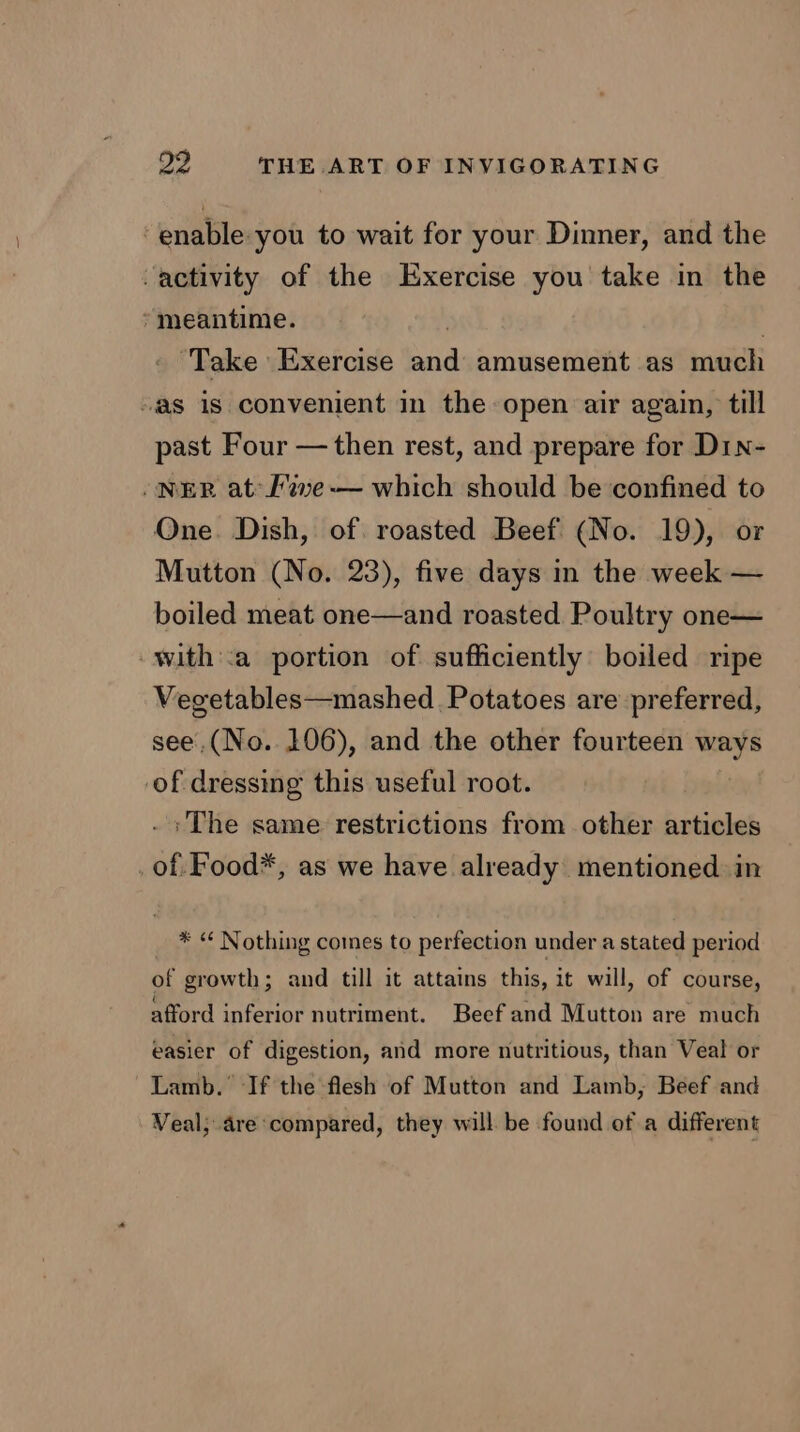 enable you to wait for your Dinner, and the -activity of the Exercise you take in the meantime. | | ' Take Exercise and amusement as much “as is convenient in the open air again, till past Four — then rest, and prepare for D1n- /NER at: F%ve-— which should be confined to One. Dish, of. roasted Beef (No. 19), or Mutton (No. 23), five days in the week — boiled meat one—and roasted Poultry one— -with::a portion of sufficiently: boiled ripe Vegetables—mashed Potatoes are preferred, see.(No. 106), and the other fourteen ways of dressing this useful root. . The same restrictions from other articles of. Food*, as we have already mentioned in * “ Nothing comes to perfection under a stated period of growth; and till it attains this, it will, of course, afford inferior nutriment. Beef and Mutton are much easier of digestion, and more nutritious, than Veal or Lamb. If the flesh of Mutton and Lamb, Beef and Veal; are ‘compared, they will be found of a different