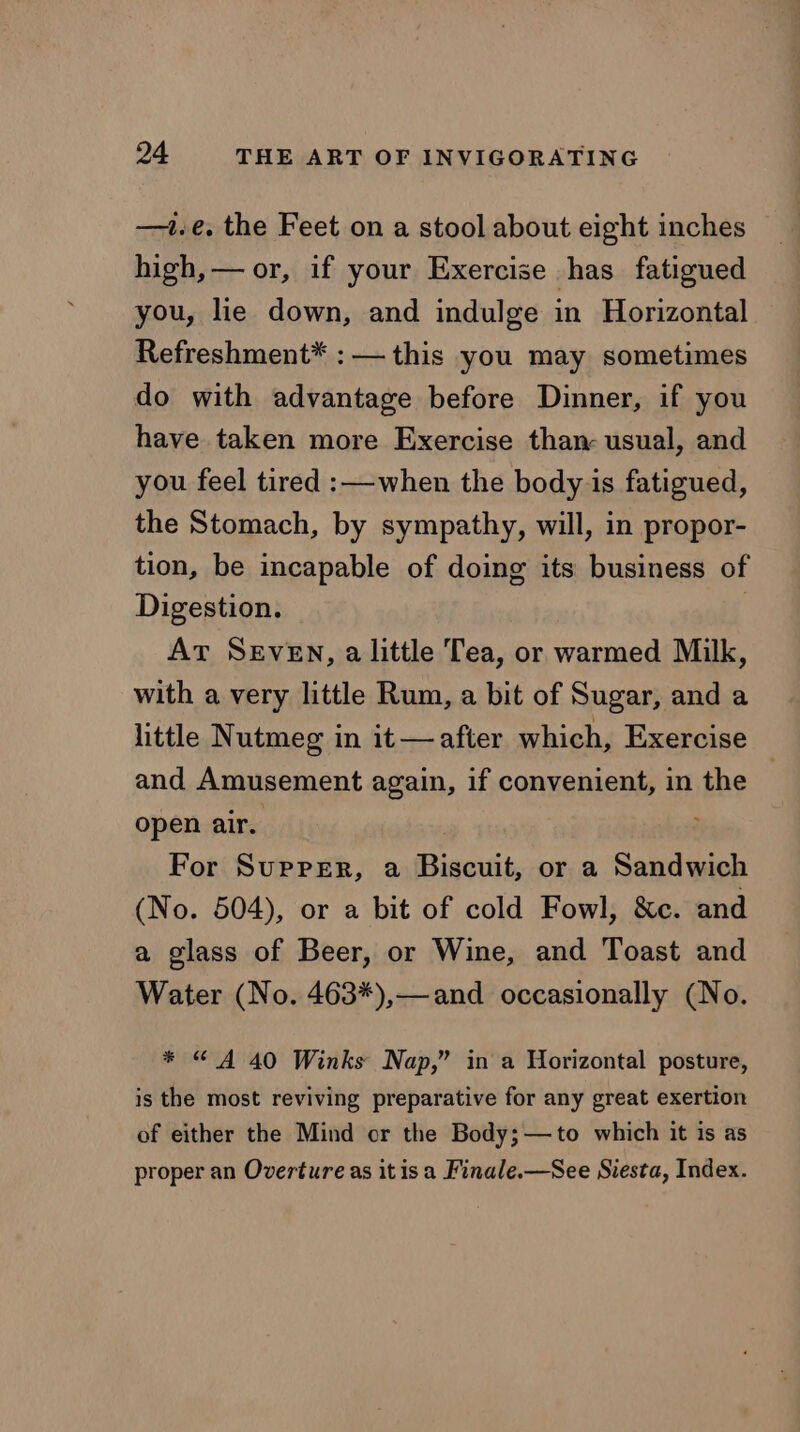 —1.e. the Feet on a stool about eight inches high, — or, if your Exercise has fatigued you, lie down, and indulge in Horizontal Refreshment* : — this you may sometimes do with advantage before Dinner, if you have taken more Exercise than: usual, and you feel tired :—when the body is fatigued, the Stomach, by sympathy, will, in propor- tion, be incapable of doing its business of Digestion. At SEveEN, alittle Tea, or warmed Milk, with a very little Rum, a bit of Sugar, and a little Nutmeg in it—after which, Exercise and Amusement again, if convenient, in the . open air. For Suprer, a Biscuit, or a Sandwich (No. 504), or a bit of cold Fowl, &amp;c. and a glass of Beer, or Wine, and Toast and Water (No. 463*),— and occasionally (No. * “© A 40 Winks Nap,” in a Horizontal posture, is the most reviving preparative for any great exertion of either the Mind or the Body;—to which it is as proper an Overture as itis a Finale.—See Siesta, Index.