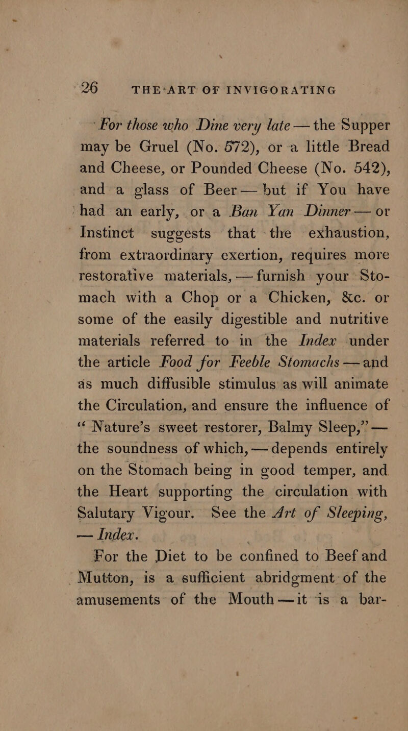 ‘For those who Dine very late — the Supper may be Gruel (No. 572), or a little Bread and Cheese, or Pounded Cheese (No. 542), and a glass of Beer— but if You have “had an early, or a Ban Yan Dinner — or Instinct suggests that the exhaustion, from extraordinary exertion, requires more restorative materials, — furnish your Sto- mach with a Chop or a Chicken, &amp;c. or some of the easily digestible and nutritive materials referred to in the Inder under the article Food for Feeble Stomachs —and as much diffusible stimulus as will animate the Circulation, and ensure the influence of ‘“‘ Nature’s sweet restorer, Balmy Sleep,” — the soundness of which, — depends entirely on the Stomach being in good temper, and the Heart supporting the circulation with Salutary Vigour. See the Art of Sleeping, — Index. For the Diet to be confined to Beef and Mutton, is a sufficient abridgment: of the amusements of the Mouth—it is a bar- —